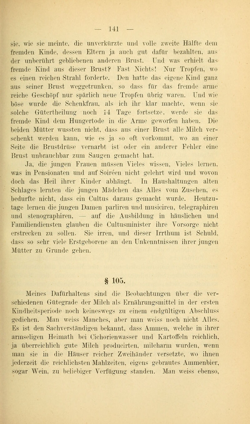 sie. wie sie meinte, die unverkürzte und volle zweite Hälfte dein fremden Kinde, dessen Eltern ja auch gut dafür bezahlten, aus der unberührt gebliebenen anderen Brust. Und was erhielt das fremde Kind aus dieser Brust? Fast Nichts! Nur Tropfen, wo es einen reichen Strahl forderte. Den hatte das eigene Kind ganz aus seiner Brust weggetrunken, so dass für das fremde arme reiche Geschöpf nur spärlich neue Tropfen übrig waren. Und wie böse wurde die Schenkfrau, als ich ihr klar machte, wenn sie solche Gütertheilung noch 14 Tage fortsetze, werde sie das fremde Kind dem Hungertode in die Arme geworfen haben. Die beiden Mütter wussten nicht, dass aus einer Brust alle Milch ver- schenkt werden kann, wie es ja so oft vorkommt, wo an einer Seite die Brustdrüse vernarbt ist oder ein anderer Fehler eine Brust unbrauchbar zum Saugen gemacht hat. Ja, die jungen Frauen müssen Vieles wissen, Vieles lernen, was in Pensionaten und auf Soireen nicht gelehrt wird und wovon doch das Heil ihrer Kinder abhängt. In Haushaltungen alten Schlages lernten die jungen Mädchen das Alles vom Zusehen, es bedurfte nicht, dass ein Cultus daraus gemacht wurde. Heutzu- tage lernen die jungen Damen parliren und musiciren, telegraphiren und stenograplnren, - auf die Ausbildung in häuslichen und Familiendiensten glauben die Ciütusminister ihre Vorsorge nicht erstrecken zu sollen. Sie irren, und dieser Irrthum ist Schuld, dass so sehr viele Erstgeborene an den Unkenntnissen ihrer jungen Mütter zu Grunde gehen. § 105. Meines Dafürhaltens sind die Beobachtungen über die ver- schiedenen Gütegrade der Milch als Ernährungsmittel in der ersten Kindheitsperiode noch keineswegs zu einem endgültigen Abschluss gediehen. Man weiss Manches, aber man weiss noch nicht Alles. Es ist den Sachverständigen bekannt, dass Ammen, welche in ihrer armseligen Heimath bei Cichorienwasser und Kartoffeln reichlich, ja überreichlich gute Milch producirten, milcharm wurden, wenn man sie in die Häuser reicher Zweihänder versetzte, wo ihnen jederzeit die reichlichsten Mahlzeiten, eigens gebrautes Ammenbier, sogar Wein, zu beliebiger Verfügung standen. Man weiss ebenso,