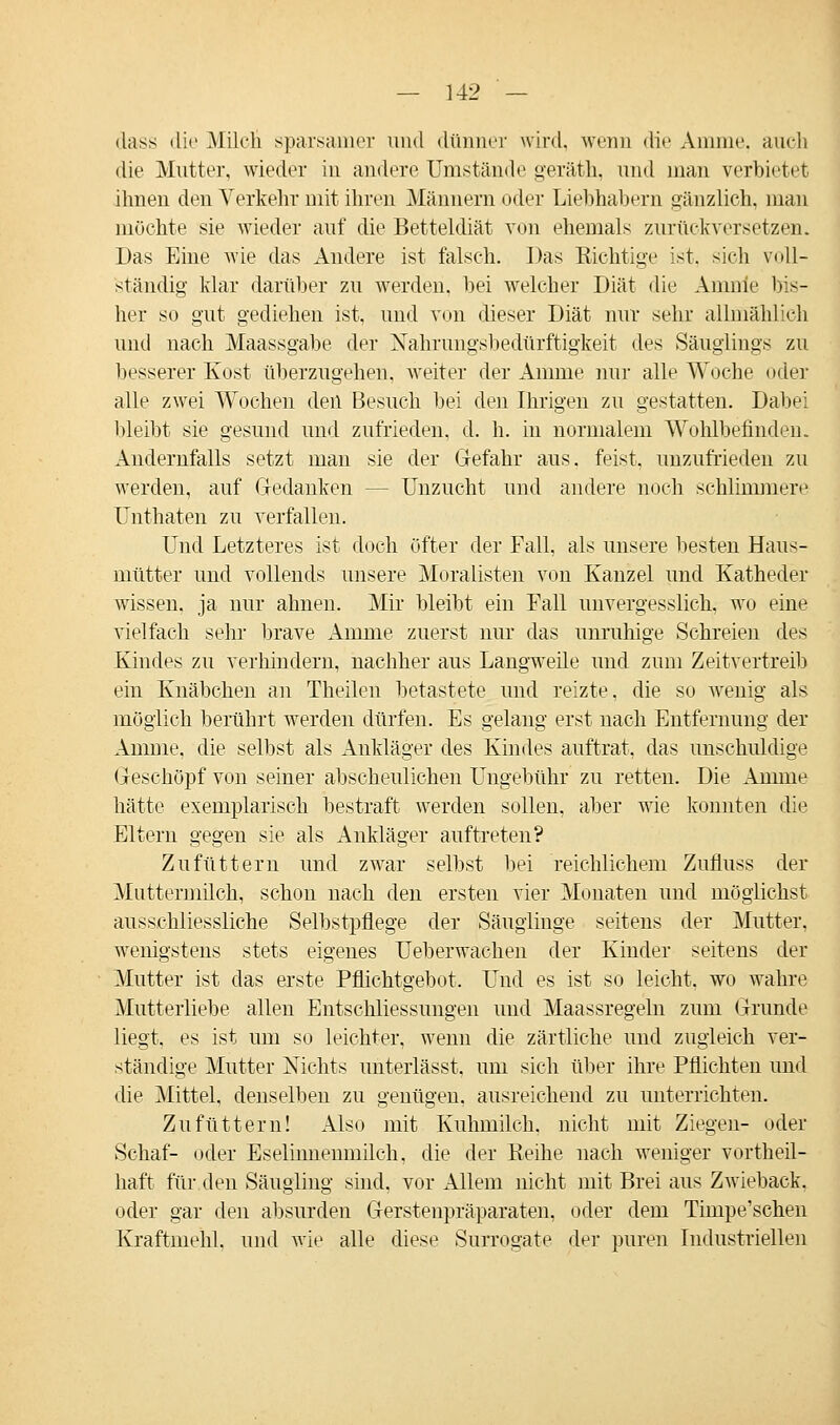 ilass die Milch sparsamer und dünner wird, wenn die Amme, auch die Mutter, wieder in andere Umstände geräth, und man verbietet ihnen den Verkehr mit ihren Männern oder Liebhabern gänzlich, man möchte sie wieder auf die Betteldiät von ehemals zurückversetzen. Das Eine wie das Andere ist falsch. Das Richtige ist, sich voll- ständig klar darüber zu werden, hei welcher Diät die Amnie bis- her so gut gediehen ist, und von dieser Diät nur sehr allmählich und nach Maassgabe der Nahrungsbedürftigkeit des Säuglings zu besserer Kost überzugehen, weiter der Amme nur alle Woche oder alle zwei Wochen den Besuch bei den Ihrigen zu gestatten. Dabei bleibt sie gesund und zufrieden, d. h. in normalem Wohlbefinden. Andernfalls setzt man sie der Gefahr aus. feist, unzufrieden zu werden, auf Gedanken - - Unzucht und andere noch schlimmere Unthaten zu verfallen. Und Letzteres ist doch öfter der Fall, als unsere besten Haus- mütter und vollends unsere Moralisten von Kanzel und Katheder wissen, ja nur ahnen. Mir bleibt ein Fall unvergesslich, wo eine vielfach sehr brave Amme zuerst nur das unruhige Schreien des Kindes zu verhindern, nachher aus Langweile und zum Zeitvertreib ein Knäbchen an Theilen betastete und reizte, die so wenig als möglich berührt werden dürfen. Es gelang erst nach Entfernung der Amme, die selbst als Ankläger des Kindes auftrat, das unschuldige Geschöpf von seiner abscheulichen Ungebühr zu retten. Die Amme hätte exemplarisch bestraft werden sollen, aber wie konnten die Eltern gegen sie als Ankläger auftreten? Zufüttern und zwar selbst bei reichlichem Zufluss der Muttermilch, schon nach den ersten vier Monaten und möglichst ausschliessliche Selbstpflege der Säuglinge seitens der Mutter, wenigstens stets eigenes Ueberwachen der Kinder seitens der Mutter ist das erste Pflichtgebot. Und es ist so leicht, wo wahre Mutterliebe allen EntSchliessungen und Maassregeln zum Grunde liegt, es ist um so leichter, wenn die zärtliche und zugleich ver- ständige Mutter Nichts unterlässt, um sich über ihre Pflichten und die Mittel, denselben zu genügen, ausreichend zu unterrichten. Zufüttern! Also mit Kuhmilch, nicht mit Ziegen- oder Schaf- oder Eselhmeimiilch, die der Reihe nach weniger vortheil- haft für den Säugling sind, vor Allem nicht mit Brei aus Zwieback, oder gar den absurden Gerstenpräparaten, oder dem Timpe'schen Kraftmehl, und wie alle diese Surrogate der puren Industriellen