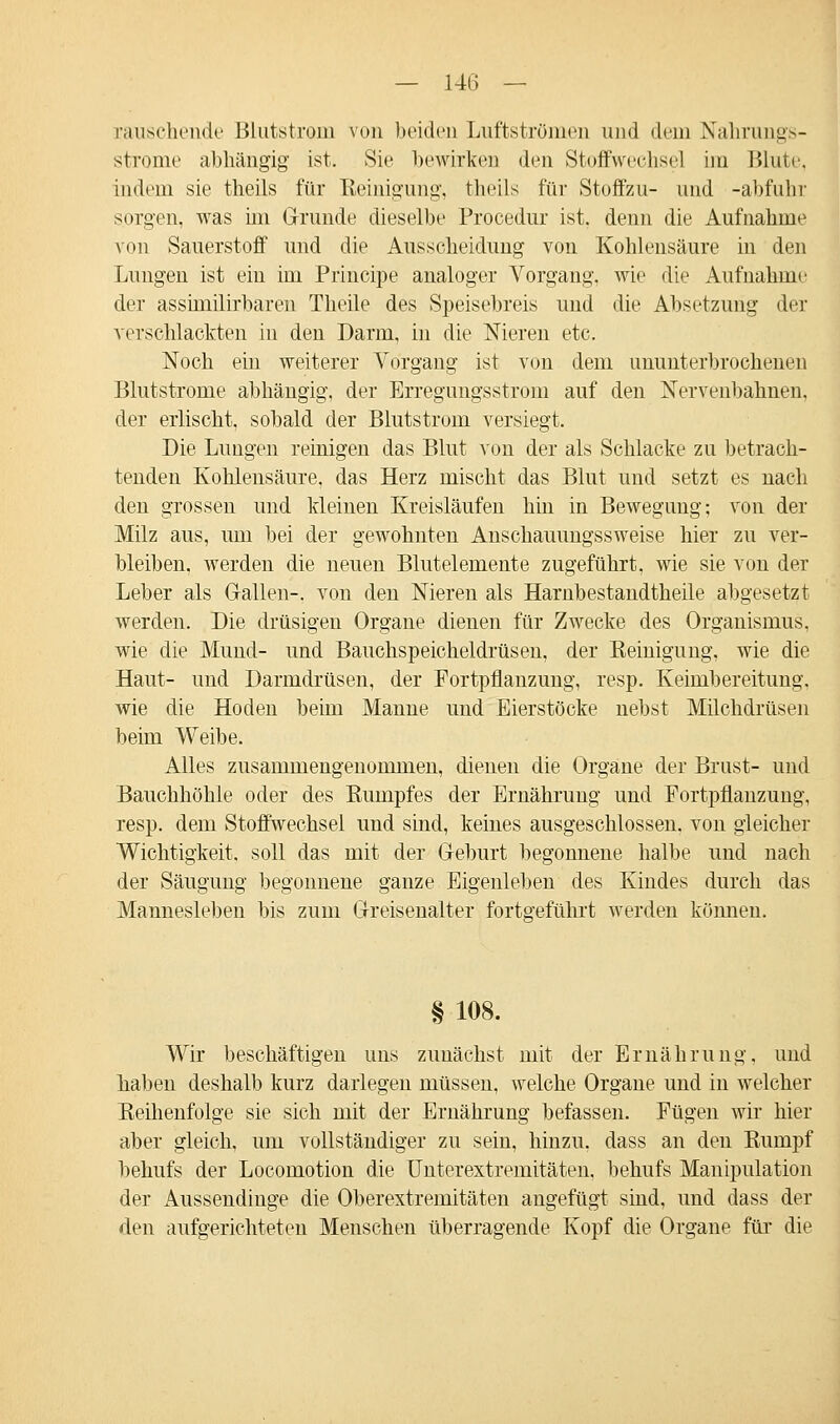 rauschende Blutstrom von beiden Luftströmen und dein Nahrungs- strome abhängig ist. Sie bewirken den Stoffwechsel im Blute, indem sie theils für Reinigung, theils für Stoffzu- und -abfuhr sorgen, was im Grunde dieselbe Procedur ist, denn die Aufnahme von Sauerstoff und die Ausscheidung von Kohlensäure in den Lungen ist ein im Principe analoger Vorgang, wie die Aufnahme der assimilirbaren Theile des Speisebreis und die Absetzung der verschlackten in den Darm, in die Nieren etc. Noch ein weiterer Vorgang ist von dem ununterbrochenen Blutstrome abhängig, der Erregungsstrom auf den Nervenbahnen, der erlischt, sobald der Blutstrom versiegt. Die Lungen reinigen das Blut von der als Schlacke zu betrach- tenden Kohlensäure, das Herz mischt das Blut und setzt es nach den grossen und kleinen Kreisläufen hin in Bewegung; von der Milz aus, um bei der gewohnten Anschauungssweise hier zu ver- bleiben, werden die neuen Blutelemente zugeführt, wie sie von der Leber als Gallen-, von den Nieren als Harnbestandtheile abgesetzt werden. Die drüsigen Organe dienen für Zwecke des Organismus, wie die Mund- und Bauchspeicheldrüsen, der Reinigung, wie die Haut- und Darmdrüsen, der Fortpflanzung, resp. Keimbereitung, wie die Hoden beim Manne und Eierstöcke nebst Milchdrüsen beim Weibe. Alles zusammengenommen, dienen die Organe der Brust- und Bauchhöhle oder des Rumpfes der Ernährung und Fortpflanzung, resp. dem Stoffwechsel und sind, keines ausgeschlossen, von gleicher Wichtigkeit, soll das mit der Geburt begonnene halbe und nach der Säugung begonnene ganze Eigenleben des Kindes durch das Mannesleben bis zum Greisenalter fortgeführt werden können. § 108. Wir beschäftigen uns zunächst mit der Ernährung, und hallen deshalb kurz darlegen müssen, welche Organe und in welcher Reihenfolge sie sich mit der Ernährung befassen. Fügen wir hier aber gleich, um vollständiger zu sein, hinzu, dass an den Rumpf behufs der Locomotion die Unterextremitäten, behufs Manipulation der Aussendinge die Oberextremitäten angefügt sind, und dass der den aufgerichteten Menschen überragende Kopf die Organe für die