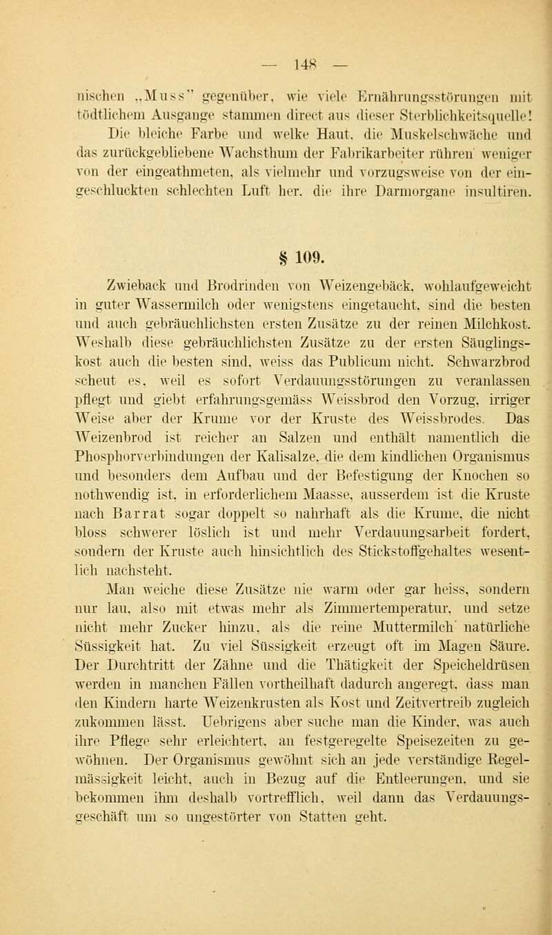 — 14* — nischen „Muss gegenüber, wie viele Ernährungsstörungen mit tödtlichem Ausgange stammen dixect aus dieser Sterblichkeitsquelle! Die bleiche Farbe und welke Haut, die Muskelschwäclie und das zurückgebliebene Wachsthum der Fabrikarbeiter rühren weniger von der eingeathmeten, als vielmehr und vorzugsweise von der ein- geschluckten schlechten Luft her. die ihre Darmorgane insultiren. § 109. Zwieback und Brodrinden von Weizengebäck, wohlaufgeweicht in guter Wassermilch oder wenigstens eingetaucht, sind die besten und auch gebräuchlichsten ersten Zusätze zu der reinen Milchkost. Weshalb diese gebräuchlichsten Zusätze zu der ersten Säuglings- kost auch die besten sind, weiss das Publicum nicht. Schwarzbrod scheut es, weil es sofort Verdauungsstörungen zu veranlassen pflegt und giebt erfahrungsgemäss Weissbrod den Vorzug, irriger Weise aber der Krume vor der Kruste des Weissbrodes. Das Weizenbrod ist reicher an Salzen und enthält namentlich die Phosphorverbindungen der Kalisalze, die dem kindlichen Organismus und besonders dem Aufbau und der Befestigung der Knochen so nothwendig ist, in erforderlichem Maasse, ausserdem ist die Kruste nach Bar rat sogar doppelt so nahrhaft als die Krume, die nicht bloss schwerer löslich ist und mehr Verdauungsarbeit fordert, sondern der Kruste auch hinsichtlich des Stickstoffgehaltes wesent- lich nachsteht. Man weiche diese Zusätze nie warm oder gar heiss, sondern nur lau, also mit etwas mehr als Zimmertemperatur, und setze nicht mehr Zucker hinzu, als die reine Muttermilch' natürliche Süssigkeit hat. Zu viel Süssigkeit erzeugt oft im Magen Säure. Der Durchtritt der Zähne und die Thätigkeit der Speicheldrüsen werden in manchen Fällen vortheilhaft dadurch angeregt, dass man den Kindern harte Weizenkrusten als Kost und Zeitvertreib zugleich zukommen lässt. Uebrigens aber suche man die Kinder, was auch ihre Pflege sehr erleichtert, an festgeregelte Speisezeiten zu ge- Avöhnen. Der Organismus gewöhnt sich an jede verständige Regel- mässigkeit leicht, auch in Bezug auf die Entleerungen, und sie bekommen ihm deshalb vortrefflich, weil dann das Verdauungs- geschäft um so ungestörter von Statten geht.