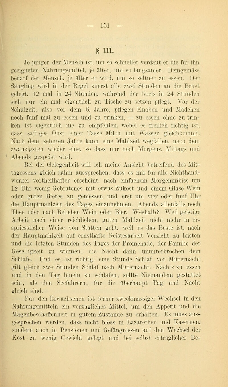 § Hl- Je jünger der Mensch ist, um so schneller verdaut er die für ihn geeigneten Nahrungsmittel, je älter, um so langsamer. Demgemäss bedarf der Mensch, je älter er wird, um so seltner zu essen. Der Säugling wird in der Regel zuerst alle zwei Stunden an die Brust gelegt, 12 mal in 24 Stunden, während der Greis in 24 Stunden sich nur ein mal eigentlich zu Tische zu setzen pflegt. Yor der Schulzeit, also vor dem 6. Jahre, pflegen Knaben und Mädchen noch fünf mal zu essen und zu trinken, — zu essen ohne zu trin- ken ist eigentlich nie zu empfehlen, wobei es freilich richtig ist, dass saftiges Obst einer Tasse Milch mit Wasser gleichkommt. Nach dem zehnten Jahre kann eine Mahlzeit wegfallen, nach dem zwanzigsten wieder eine, so dass nur noch Morgens, Mittags und Abends gespeist wird. Bei der Gelegenheit will ich meine Ansicht betreffend des Mit- tagessens gleich dahin aussprechen, dass es mir für alle Nichthand- werker vorthellhafter erscheint, nach einfachem Morgenimbiss um 12 Uhr wenig Gebratenes mit etwas Zukost und einem Glase Wein oder guten Bieres zu gemessen und erst um vier oder fünf Uhr die Hauptmahlzeit des Tages einzunehmen. Abends allenfalls noch Thee oder nach Belieben Wein oder Bier. Weshalb? Weil geistige Arbeit nach einer reichlichen, guten Mahlzeit nicht mehr in er- spriesslicher Weise von Statten geht, weil es das Beste ist, nach der Hauptmahlzeit auf ernsthafte Geistesarbeit Verzicht zu leisten und die letzten Stunden des Tages der Promenade, der Familie der Geselligkeit zu widmen; die Nacht dann ununterbrochen dem Schlafe. Und es ist richtig, eine Stunde Schlaf vor Mitternacht gilt gleich zwei Stunden Schlaf nach Mitternacht. Nachts zu essen und in den Tag hinein zu schlafen, sollte Niemandem gestattet sein, als den Seefahrern, für die überhaupt Tag und Nacht gleich sind. Für den Erwachsenen ist ferner zweckmässiger Wechsel in den Nahrungsmitteln ein vorzügliches Mittel, um den Appetit und die Magenbeschaffenheit in gutem Zustande zu erhalten. Es inuss aus- gesprochen werden, dass nicht bloss in Lazarethen und Kasernen, sondern auch in Pensionen und Gefängnissen auf den Wechsel der Kost zu wenig Gewicht gelegt und bei selbst erträglicher Be-