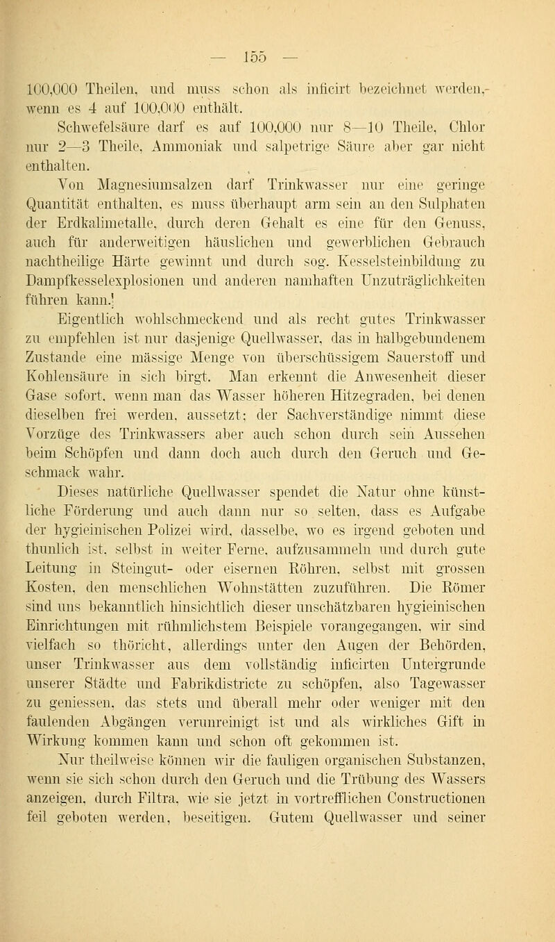 100,000 Theilen, und muss .schon als inficirt bezeichnet werden,- wenn es 4 auf 100,000 enthält. Schwefelsäure darf es auf 100,000 nur 8—10 Theile, Chlor nur 2—3 Theile, Ammoniak und salpetrige Säure aber gar nicht enthalten. Von Magnesiumsalzen darf Trinkwasser nur eine geringe Quantität enthalten, es muss überhaupt arm sein an den Sulphaten der Erdkalimetalle, durch deren Gehalt es eine für den Gfenuss, auch für anderweitigen häuslichen und gewerblichen Gebrauch nachtheilige Härte gewinnt und durch sog. Kesselsteinbildung zu Dampfkesselexplosionen und anderen namhaften Unzuträglichkeiten führen kann.] Eigentlich wohlschmeckend und als recht gutes Trinkwasser zu empfehlen ist nur dasjenige Quellwasser, das in halbgebundenem Zustande eine massige Menge von überschüssigem Sauerstoff und Kohlensäure in sich birgt. Man erkennt die Anwesenheit dieser Gase sofort, wenn man das Wasser höheren Hitzegraden, bei denen dieselben frei werden, aussetzt; der Sachverständige nimmt diese Vorzüge des Trinkwassers aber auch schon durch sein Aussehen beim Schöpfen und dann doch auch durch den Geruch und Ge- schmack wahr. Dieses natürliche Quellwasser spendet die Natur ohne künst- liche Förderung und auch dann nur so selten, dass es Aufgabe der hygieinischen Polizei wird, dasselbe, wo es irgend geboten und thunlich ist. selbst in weiter Ferne, aufzusammeln und durch gute Leitung in Steingut- oder eisernen Köhren, selbst mit grossen Kosten, den menschlichen Wohnstätten zuzuführen. Die Kömer sind uns bekanntlich hinsichtlich dieser unschätzbaren hygieinischen Einrichtungen mit rühmlichstem Beispiele vorangegangen, wir sind vielfach so thöricht, allerdings unter den Augen der Behörden, unser Trinkwasser aus dem vollständig inficirten Untergrunde unserer Städte und Fabrikdistricte zu schöpfen, also Tagewasser zu gemessen, das stets und überall mehr oder weniger mit den faulenden Abgängen verunreinigt ist und als wirkliches Gift in Wirkung kommen kann und schon oft gekommen ist. Nur theilweise können wir die fauligen organischen Substanzen, wenn sie sich schon durch den Geruch und die Trübung des Wassers anzeigen, durch Filtra, wie sie jetzt in vortrefflichen Constructionen feil geboten werden, beseitigen. Gutem Quellwasser und seiner