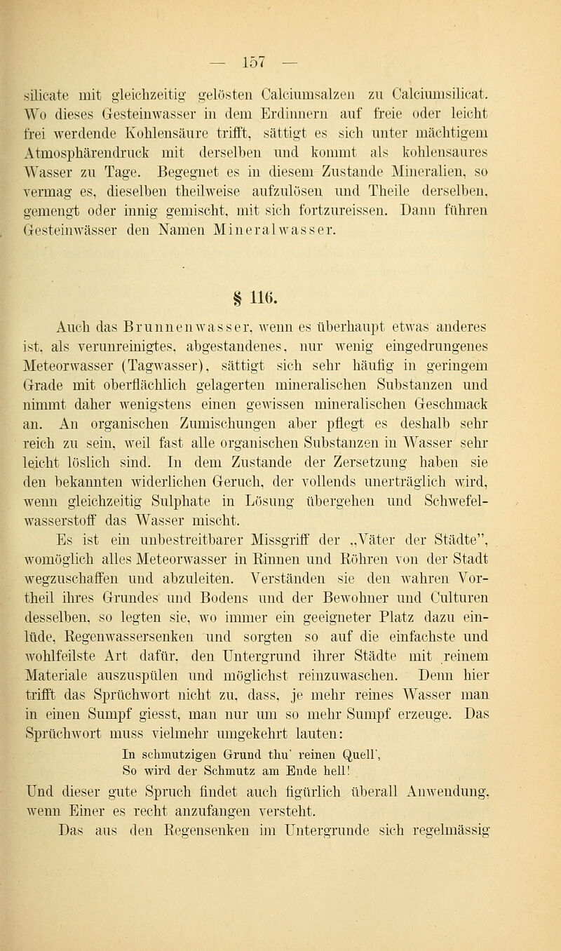 Silicate mit gleichzeitig gelösten Calcimnsalzen zu Calciumsilicat. Wo dieses Gesteinwasser in dem Erdinnern auf freie oder leicht frei werdende Kohlensäure trifft, sättigt es sich unter mächtigem Atniosphärendruck mit derselben und kommt als kohlensaures Wasser zu Tage. Begegnet es in diesem Zustande Mineralien, so vermag es, dieselben theilweise aufzulösen und Theile derselben, gemengt oder innig gemischt, mit sich fortzureissen. Dann führen Gesteinwässer den Namen Mineralwasser. § 116. Auch das Brunnenwasser, wenn es überhaupt etwas anderes ist, als verunreinigtes, abgestandenes, nur wenig eingedrungenes Meteorwasser (Tagwasser), sättigt sich sehr häufig in geringem Grade mit oberflächlich gelagerten mineralischen Substanzen und nimmt daher wenigstens einen gewissen mineralischen Geschmack an. An organischen Zumischungen aber pflegt es deshalb sehr reich zu sein, weil fast alle organischen Substanzen in Wasser sehr leicht löslich sind. In dem Zustande der Zersetzung haben sie den bekannten widerlichen Geruch, der vollends unerträglich wird, wenn gleichzeitig Sulphate in Lösung übergehen und Schwefel- wasserstoff das Wasser mischt. Es ist ein unbestreitbarer Missgriff der „Väter der Städte, womöglich alles Meteorwasser in Kinnen und Röhren von der Stadt wegzuschaffen und abzuleiten. Verständen sie den wahren Vor- theil ihres Grundes und Bodens und der Bewohner und Culturen desselben, so legten sie, wo immer ein geeigneter Platz dazu ein- lüde, Regenwassersenken und sorgten so auf die einfachste und wohlfeilste Art dafür, den Untergrund ihrer Städte mit reinem Materiale auszuspülen und möglichst reinzuwaschen. Denn hier trifft das Sprüchwort nicht zu, dass, je mehr reines Wasser man in einen Sumpf giesst, man nur um so mehr Sumpf erzeuge. Das Sprüchwort muss vielmehr umgekehrt lauten: In schmutzigen Grund thu' reinen Quell', So wird der Schmutz am Ende hell! Und dieser gute Spruch findet auch figürlich überall Anwendung, wenn Einer es recht anzufangen versteht. Das aus den Regensenken im Untergründe sich regelmässig