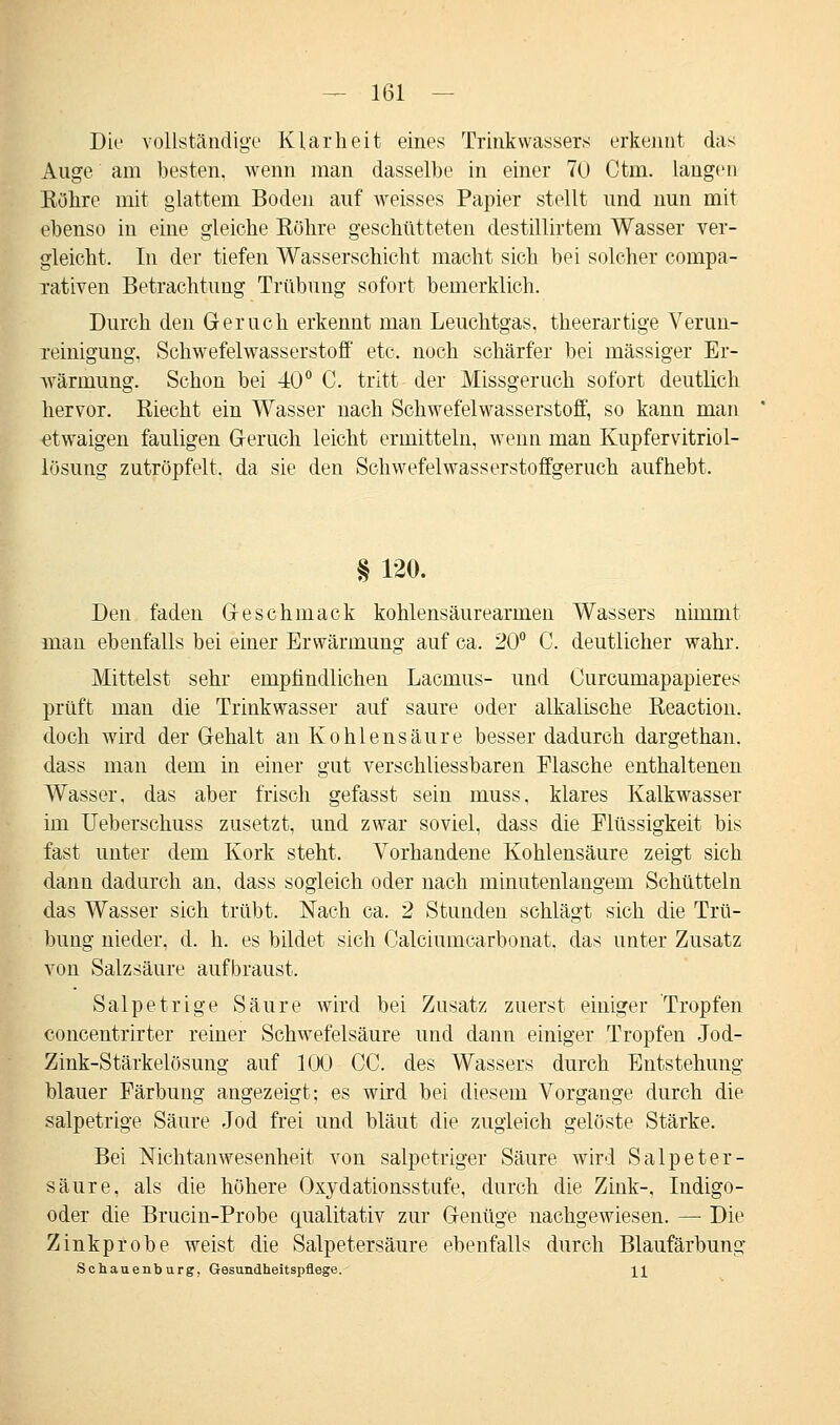 Die vollständige Klarheit eines Trinkwassers erkennt das Auge am besten, wenn man dasselbe in einer 70 Ctm. langen Köhre mit glattem Boden auf weisses Papier stellt und nun mit ebenso in eine gleiche Röhre geschütteten destillirtem Wasser ver- gleicht. In der tiefen Wasserschicht macht sich bei solcher eompa- rativen Betrachtung Trübung sofort bemerklich. Durch den Geruch erkennt man Leuchtgas, theerartige Verun- reinigung. Schwefelwasserstoff etc. noch schärfer bei massiger Er- wärmung. Schon bei 40° C. tritt der Missgeruch sofort deutlich hervor. Riecht ein Wasser nach Schwefelwasserstoff, so kann man etwaigen fauligen Geruch leicht ermitteln, wenn man Kupfervitriol- lösung zutröpfelt, da sie den Schwefelwasserstoffgeruch aufhebt. § 120. Den faden Geschmack kohlensäurearmen Wassers nimmt man ebenfalls bei einer Erwärmung auf ca. 20° C. deutlicher wahr. Mittelst sehr empfindlichen Lacmus- und Curcumapapieres prüft man die Trinkwasser auf saure oder alkalische Reaction. doch wird der Gehalt an Kohlensäure besser dadurch dargethan. dass man dem in einer gut verschliessbaren Flasche enthaltenen Wasser, das aber frisch gefasst sein muss, klares Kalkwasser im Ueberschuss zusetzt, und zwar soviel, dass die Flüssigkeit bis fast unter dem Kork steht. Vorhandene Kohlensäure zeigt sich dann dadurch an, dass sogleich oder nach minutenlangem Schütteln das Wasser sich trübt. Nach ca. 2 Stunden schlägt sich die Trü- bung nieder, d. h. es bildet sich Calciumcarbonat, das unter Zusatz von Salzsäure aufbraust. Salpetrige Säure wird bei Zusatz zuerst einiger Tropfen concentrirter reiner Schwefelsäure und dann einiger Tropfen Jod- Zink-Stärkelösung auf 100 CC. des Wassers durch Entstehung- blauer Färbung angezeigt; es wird bei diesem Vorgange durch die salpetrige Säure Jod frei und bläut die zugleich gelöste Stärke. Bei Nlchtanwesenheit von salpetriger Säure wird Salpeter- säure, als die höhere Oxydationsstufe, durch die Zink-, Indigo- oder die Brucin-Probe qualitativ zur Genüge nachgewiesen. — Die Zinkprobe weist die Salpetersäure ebenfalls durch Blaufärbung Schauenburg, Gesundheitspflege. ]_]_