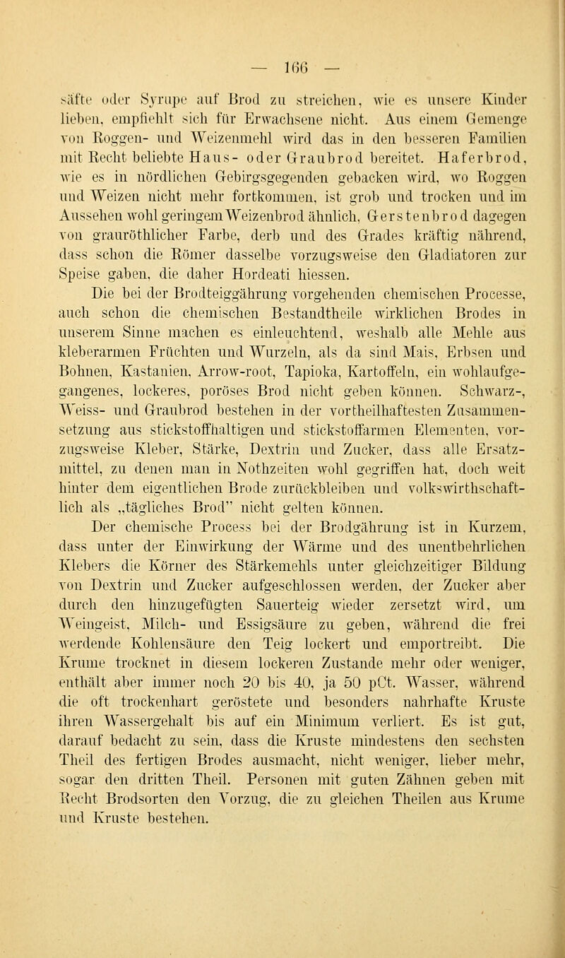 säffce oder Syrupe auf Brod zu streichen, wie es unsere Kinder lieben, empfiehlt sich für Erwachsene nicht. Aus einem Gemenge von Koggen- und Weizenmehl wird das in den besseren Familien mit Recht beliebte Haus- oder Graubrod bereitet. Haferbrod, wie es in nördlichen Gebirgsgegenden gebacken wird, wo Roggen und Weizen nicht mehr fortkommen, ist grob und trocken und im Aussehen wohl geringemWeizenbrod ähnlich, Gerstenbrod dagegen von grauröthlicher Farbe, derb und des Grades kräftig nährend, dass schon die Römer dasselbe vorzugsweise den Gladiatoren zur Speise gaben, die daher Hordeati hiessen. Die bei der Brodteiggährung vorgehenden chemischen Processe, auch schon die chemischen Bestandtheile wirklichen Brodes in unserem Sinne machen es einleuchtend, weshalb alle Mehle aus kleberarmen Früchten und Wurzeln, als da sind Mais, Erbsen und Bohnen, Kastanien, Arrow-root, Tapioka, Kartoffeln, ein wohlaufge- gangenes, lockeres, poröses Brod nicht geben können. Schwarz-, Weiss- und Graubrod bestehen in der vortheilhaftesten Zusammen- setzung aus stickstoffhaltigen und stickstoffarmen Elementen, vor- zugsweise Kleber, Stärke, Dextrin und Zucker, dass alle Ersatz- mittel, zu denen man in Nothzeiten wohl gegriffen hat, doch weit hinter dem eigentlichen Brode zurückbleiben und volkswirtschaft- lich als „tägliches Brod nicht gelten können. Der chemische Process bei der Brodgährung ist in Kurzem, dass unter der Einwirkung der Wärme und des unentbehrlichen Klebers die Körner des Stärkemehls unter gleichzeitiger Bildung von Dextrin und Zucker aufgeschlossen werden, der Zucker aber durch den hinzugefügten Sauerteig wieder zersetzt wird, um Weingeist. Milch- und Essigsäure zu geben, während die frei werdende Kohlensäure den Teig lockert und emportreibt. Die Krume trocknet in diesem lockeren Zustande mehr oder weniger, enthält aber immer noch 20 bis 40, ja 50 pCt. Wasser, während die oft trockenhart geröstete und besonders nahrhafte Kruste ihren Wassergehalt bis auf ein Minimum verliert. Es ist gut, darauf bedacht zu sein, dass die Kruste mindestens den sechsten Theil des fertigen Brodes ausmacht, nicht weniger, lieber mehr, sogar den dritten Theil. Personen mit guten Zähnen geben mit Recht Brodsorten den Vorzug, die zu gleichen Theilen aus Krume und Kruste bestehen.