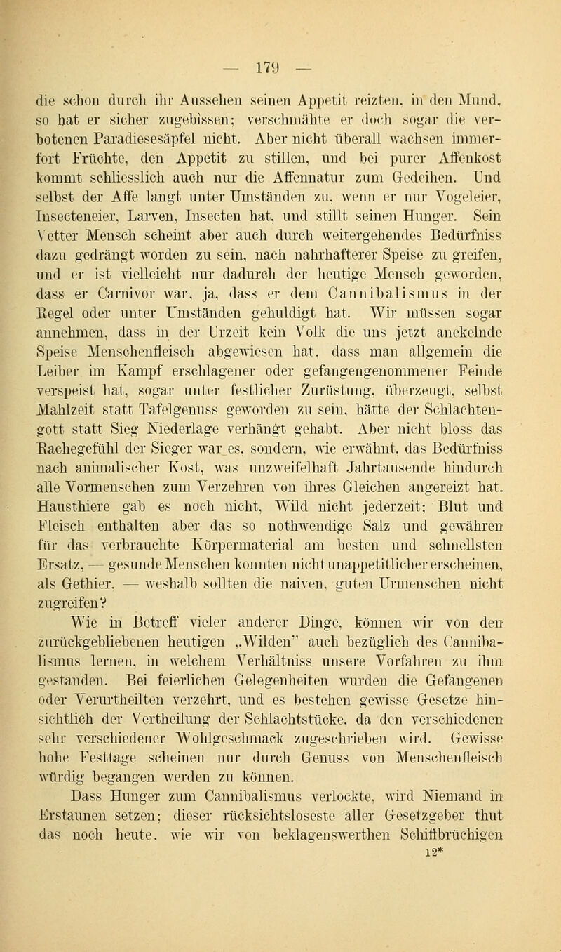 die schon durch ihr Aussehen seinen Appetit reizten, in den Mund, so hat er sicher zugebissen; verschmähte er doch sogar die ver- botenen Paradiesesäpfel nicht. Aber nicht überall wachsen immer- fort Früchte, den Appetit zu stillen, und bei purer Affenkost kommt schliesslich auch nur die Affennatur zum Gedeihen. Und selbst der Affe langt unter Umständen zu, wenn er nur Vogeleier, Insecteneier, Larven, Insecten hat, und stillt seinen Hunger. Sein Vetter Mensch scheint aber auch durch weitergehendes Bedürfniss dazu gedrängt worden zu sein, nach nahrhafterer Speise zu greifen, und er ist vielleicht nur dadurch der heutige Mensch geworden, dass er Carnivor war, ja, dass er dem Cannibalismus in der Kegel oder unter Umständen gehuldigt hat. Wir müssen sogar annehmen, dass in der Urzeit kein Volk die uns jetzt anekelnde Speise Menschenfleisch abgewiesen hat, dass man allgemein die Leiber im Kampf erschlagener oder gefangengenommener Feinde verspeist hat, sogar unter festlicher Zurüstung, überzeugt, selbst Mahlzeit statt Tafelgenuss geworden zu sein, hätte der Schlachten- gott statt Sieg Niederlage verhängt gehabt. Aber nicht bloss das Kachegefühl der Sieger war es, sondern, wie erwähnt, das Bedürfniss nach animalischer Kost, was unzweifelhaft Jahrtausende hindurch alle Vormenschen zum Verzehren von ihres Gleichen angereizt hat. Hausthiere gab es noch nicht, Wild nicht jederzeit; ' Blut und Fleisch enthalten aber das so nothwendige Salz und gewähren für das verbrauchte Körpermaterial am besten und schnellsten Ersatz, — gesunde Menschen konnten nicht unappetitlich er erscheinen, als Gethier, — weshalb sollten die naiven, guten Urmenschen nicht zugreifen? Wie in Betreff vieler anderer Dinge, können wir von den zurückgebliebenen heutigen „Wilden auch bezüglich des Canniba- lismus lernen, in welchem Verhältniss unsere Vorfahren zu ihm gestanden. Bei feierlichen Gelegenheiten wurden die Gefangenen oder Verurtheilten verzehrt, und es bestehen gewisse Gesetze hin- sichtlich der Vertheilung der Schlachtstücke, da den verschiedenen sehr verschiedener Wohlgeschmack zugeschrieben wird. Gewisse hohe Festtage scheinen nur durch Genuss von Menschenfleisch würdig begangen werden zu können. Dass Hunger zum Cannibalismus verlockte, wird Niemand in Erstaunen setzen; dieser rücksichtsloseste aller Gesetzgeber thut das noch heute, wie wir von beklagenswerthen Schiffbrüchigen 12*