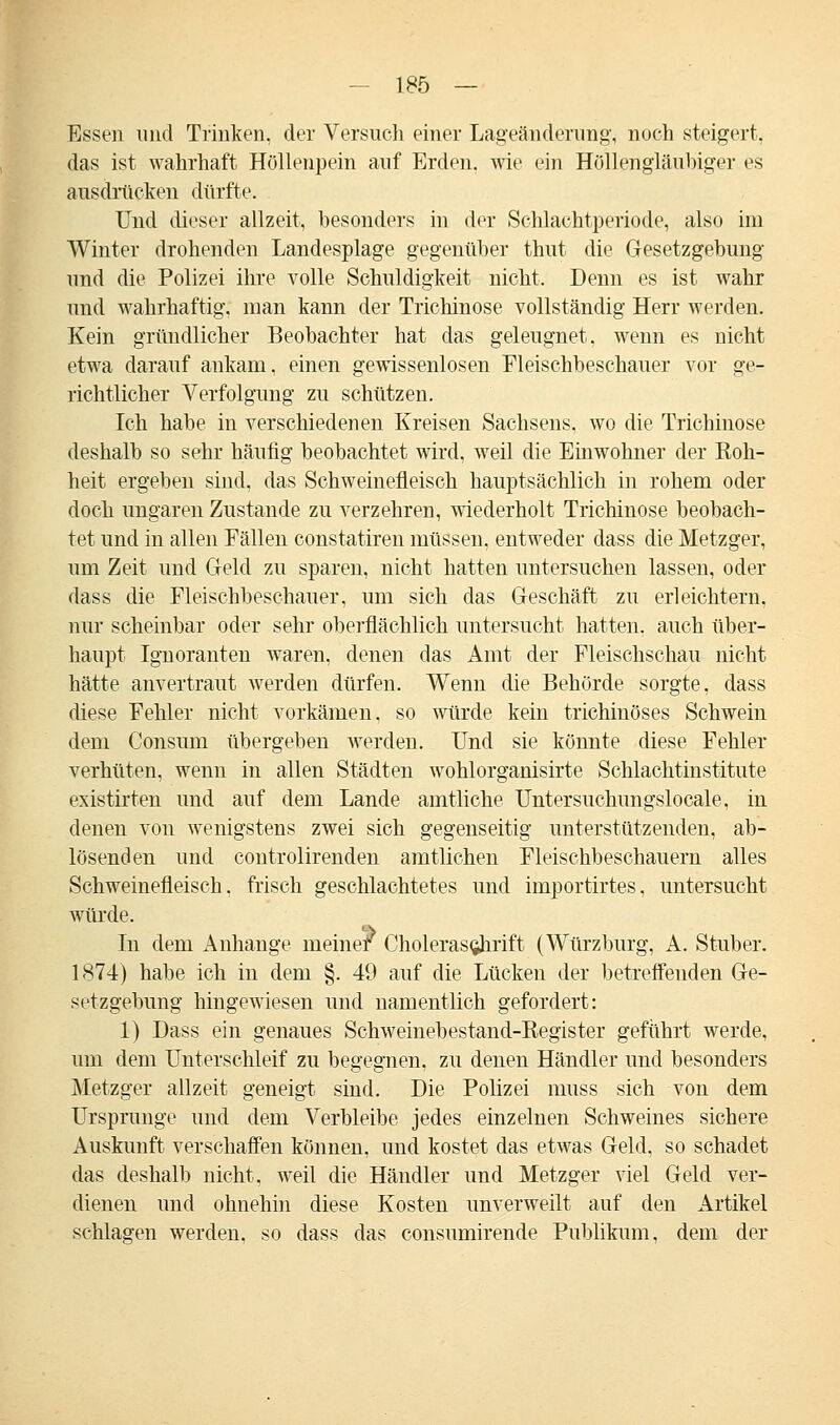 Essen und Trinken, der Versuch einer Lageänderung, noch steigert. das ist wahrhaft Höllenpein auf Erden, wie ein Hollengläubiger es ausdrücken dürfte. Und dieser allzeit, besonders in der Schlachtperiode, also im Winter drohenden Landesplage gegenüber thut die Gesetzgebung und die Polizei ihre volle Schuldigkeit nicht. Denn es ist wahr und wahrhaftig, man kann der Trichinose vollständig Herr werden. Kein gründlicher Beobachter hat das geleugnet, wenn es nicht etwa darauf ankam, einen gewissenlosen Fleischbeschauer vor ge- richtlicher Verfolgung zu schützen. Ich habe in verschiedenen Kreisen Sachsens, wo die Trichinose deshalb so sehr häufig beobachtet wird, weil die Einwohner der Roh- heit ergeben sind, das Schweinefleisch hauptsächlich in rohem oder doch ungaren Zustande zu verzehren, wiederholt Trichinose beobach- tet und in allen Fällen constatiren müssen, entweder dass die Metzger, um Zeit und Geld zu sparen, nicht hatten untersuchen lassen, oder dass die Fleischbeschauer, um sich das Geschäft zu erleichtern, nur scheinbar oder sehr oberflächlich untersucht hatten, auch über- haupt Ignoranten waren, denen das Amt der Fleischschau nicht hätte anvertraut werden dürfen. Wenn die Behörde sorgte, dass diese Fehler nicht vorkämen, so würde kein trichinöses Schwein dem Consum übergeben werden. Und sie könnte diese Fehler verhüten, wenn in allen Städten wohlorganisirte Schlachtinstitute existirten und auf dem Lande amtliche Untersuchungslocale, in denen von wenigstens zwei sich gegenseitig unterstützenden, ab- lösenden und controlirenden amtlichen Fleischbeschauern alles Schweinefleisch, frisch geschlachtetes und importirtes, untersucht würde. In dem Anhange meiner Choleras^hrift (Würzburg, A. Stuber. 1874) habe ich in dem §. 49 auf die Lücken der betreffenden Ge- setzgebung hingewiesen und namentlich gefordert: 1) Dass ein genaues Schweinebestand-Register geführt werde, um dem Unterschleif zu begegnen, zu denen Händler und besonders Metzger allzeit geneigt sind. Die Polizei muss sich von dem Ursprünge und dem Verbleibe jedes einzelnen Schweines sichere Auskunft verschaffen können, und kostet das etwas Geld, so schadet das deshalb nicht, weil die Händler und Metzger viel Geld ver- dienen und ohnehin diese Kosten unverweilt auf den Artikel schlagen werden, so dass das consumirende Publikum, dem der