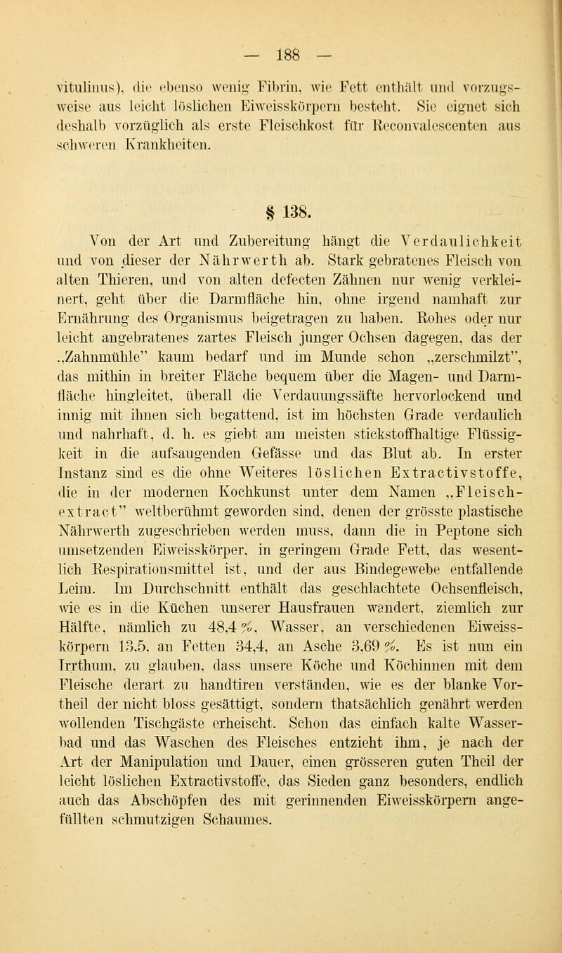 vitulimis). die ebenso wenig Fibrin, wie Fett enthält und vorzugs- weise aus leicht löslichen Eiweisskörpern besteht. Sie eignet sich deshalb vorzüglich als erste Fleischkost für Reconvalescenten aus schweren Krankheiten. § 138. Von der Art und Zubereitung hängt die Verdaulichkeit und von dieser der Nährwerth ab. Stark gebratenes Fleisch von alten Thieren, und von alten defecten Zähnen nur wenig verklei- nert, geht über die Darmfläche hin, ohne irgend namhaft zur Ernährung des Organismus beigetragen zu haben. Rohes oder nur leicht angebratenes zartes Fleisch junger Ochsen dagegen, das der ..Zahnmühle kaum bedarf und im Munde schon „zerschmilzt, das mithin in breiter Fläche bequem über die Magen- und Darm- fläche hingleitet, überall die Verdauungssäfte hervorlockend und innig mit ihnen sich begattend, ist im höchsten Grade verdaulich und nahrhaft, d. h. es giebt am meisten stickstoffhaltige Flüssig- keit in die aufsaugenden G-efässe und das Blut ab. In erster Instanz sind es die ohne Weiteres löslichen Extractivstoffe, die in der modernen Kochkunst unter dem Namen „Fleiseh- ex traet weltberühmt geworden sind, denen der grösste plastische Nährwerth zugeschrieben werden muss, dann die in Peptone sich umsetzenden Eiweisskörper. in geringem Grade Fett, das wesent- lich Respirationsmittel ist, und der aus Bindegewebe entfallende Leim. Im Durchschnitt enthält das geschlachtete Ochsenfleisch, wie es in die Küchen unserer Hausfrauen wandert, ziemlich zur Hälfte, nämlich zu 48,4^, Wasser, an verschiedenen Eiweiss- körpern 13,5. an Fetten 34,4, an Asche 3,69 fo. Es ist nun ein Irrthum, zu glauben, class unsere Köche und Köchinnen mit dem Fleische derart zu handtiren verständen, wie es der blanke Vor- theil der nicht bloss gesättigt, sondern thatsächlich genährt werden wollenden Tischgäste erheischt. Schon das einfach kalte Wasser- bad und das Waschen des Fleisches entzieht ihm, je nach der Art der Manipulation und Dauer, einen grösseren guten Theil der leicht löslichen Extractivstoffe, das Sieden ganz besonders, endlich auch das Abschöpfen des mit gerinnenden Eiweisskörpern ange- füllten schmutzigen Schaumes.