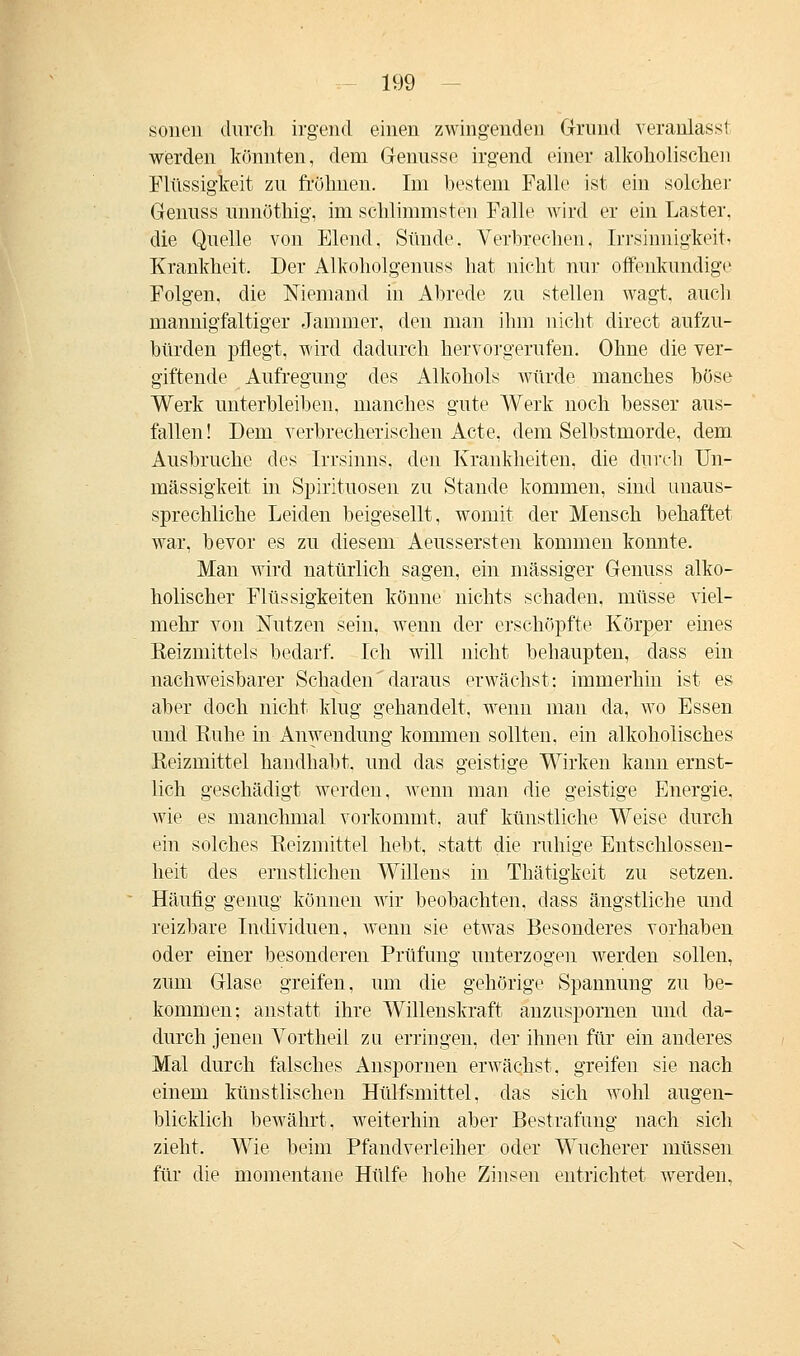 souen durch irgend einen zwingenden Grund veranlasst werden könnten, dem Genüsse irgend einer alkoholischen Flüssigkeit zu frölmen. Im bestem Falle ist ein solcher Genuss unnöthig, im schlimmsten Falle wird er ein Laster, die Quelle von Elend. Sünde. Verbrechen, Irrsinnigkeit < Krankheit. Der Alkoholgenuss hat nicht nur offenkundige Folgen, die Niemand in Abrede zu stellen wagt, auch mannigfaltiger Jammer, den man ihm nicht direct aufzu- bürden pflegt, wird dadurch hervorgerufen. Ohne die ver- giftende Aufregung des Alkohols würde manches böse Werk unterbleiben, manches gute Werk noch besser aus- fallen! Dem verbrecherischen Acte, dem Selbstmorde, dem Ausbruche des Irrsinns, den Krankheiten, die durch Un- mässigkeit in Spirituosen zu Stande kommen, sind unaus- sprechliche Leiden beigesellt, womit der Mensch behaftet war, bevor es zu diesem Aeussersten kommen konnte. Man wird natürlich sagen, ein massiger Genuss alko- holischer Flüssigkeiten könne nichts schaden, müsse viel- mehr von Nutzen sein, wenn der erschöpfte Körper eines Eeizmittels bedarf. Ich will nicht behaupten, dass ein nachweisbarer Schaden' daraus erwächst: immerhin ist es aber doch nicht klug gehandelt, wenn man da, wo Essen und Kühe in Anwendung kommen sollten, ein alkoholisches Reizmittel handhabt, und das geistige Wirken kann ernst- lich geschädigt werden, wenn man die geistige Energie, wie es manchmal vorkommt, auf künstliche Weise durch ein solches Reizmittel hebt, statt die ruhige Entschlossen- heit des ernstlichen Willens in Thätigkeit zu setzen. Häufig genug können wir beobachten, dass ängstliche und reizbare Individuen, wenn sie etwas Besonderes vorhaben oder einer besonderen Prüfung unterzogen werden sollen, zum Glase greifen, um die gehörige Spannung zu be- kommen; anstatt ihre Willenskraft anzuspornen und da- durch jenen Vortheil zu erringen, der ihnen für ein anderes Mal durch falsches Anspornen erwächst, greifen sie nach einem künstlischen Hülfsmittel, das sich wohl augen- blicklich bewährt, weiterhin aber Bestrafung nach sich zieht. Wie beim Pfandverleiher oder Wucherer müssen für die momentane Hülfe hohe Zinsen entrichtet werden.