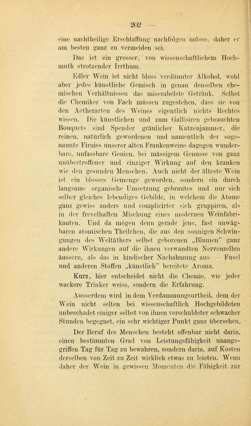 eine nachtheüige Erschlaffung nachfolgen müsse, daher er am besten ganz zu vermeiden sei. Das ist ein grosser, von wissenschaftlichem Hoch- muth strotzender Irrthum. Edler Wein ist nicht bloss verdünnter Alkohol, wohl aber jedes künstliche Gemisch in genau denselben che- mischen Verhältnissen das miserabelste Getränk. Selbst die Chemiker von Fach müssen zugestehen, dass sie von den Aetherarten des Weines eigentlich nichts Rechtes wissen. Die künstlichen und zum Gallisiren gebrauchten Bouquets sind Spender gräulicher Katzenjammer, die reinen, natürlich gewordenen und namentlich der soge- nannte Firniss unserer alten Frankenweine dagegen wunder- bare, unfassbare Genien, hei massigem Genüsse von ganz unübertroffener und einziger Wirkung auf den kranken wie den gesunden Menschen. Auch nicht der älteste Wein ist ein blosses Gemenge geworden, sondern ein durch langsame organische Umsetzung gebrautes und nur sich selber gleiches lebendiges Gebilde, in welchem die Atome ganz gewiss anders und complicirter sich gruppiren, als in der frevelhaften Mischung eines modernen Weinfabri- kanten. Und da mögen denn gerade jene, fast unwäg- baren atomischen Theilchen, die aus den sonnigen Schwin- gungen des Weltäthers selbst geborenen „Blumen ganz andere Wirkungen auf die ihnen verwandten Nervenzellen äussern, als das in kindischer Nachahmung aus — Fusel und anderen Stoffen „künstlich bereitete Aroma. Kurz, hier entscheidet nicht die Chemie, wie jeder wackere Trinker weiss, sondern die Erfahrung. Ausserdem wird in dem Verdammungsurtheil, dem der Wein nicht selten bei wissenschaftlich Hochgebildeten unbeschadet einiger selbst von ihnen verschuldeter schwacher Stunden begegnet, ein sehr wichtiger Punkt ganz übersehen, Der Beruf des Menschen besteht offenbar nicht darin, einen bestimmten Grad von Leistungsfähigkeit unange- griffen Tag für Tag zu bewahren, sondern darin, auf Kosten derselben von Zeit zu Zeit wirklich etwas zu leisten. Wenn daher der Wein in gewissen Momenten die Fähigkeit zur