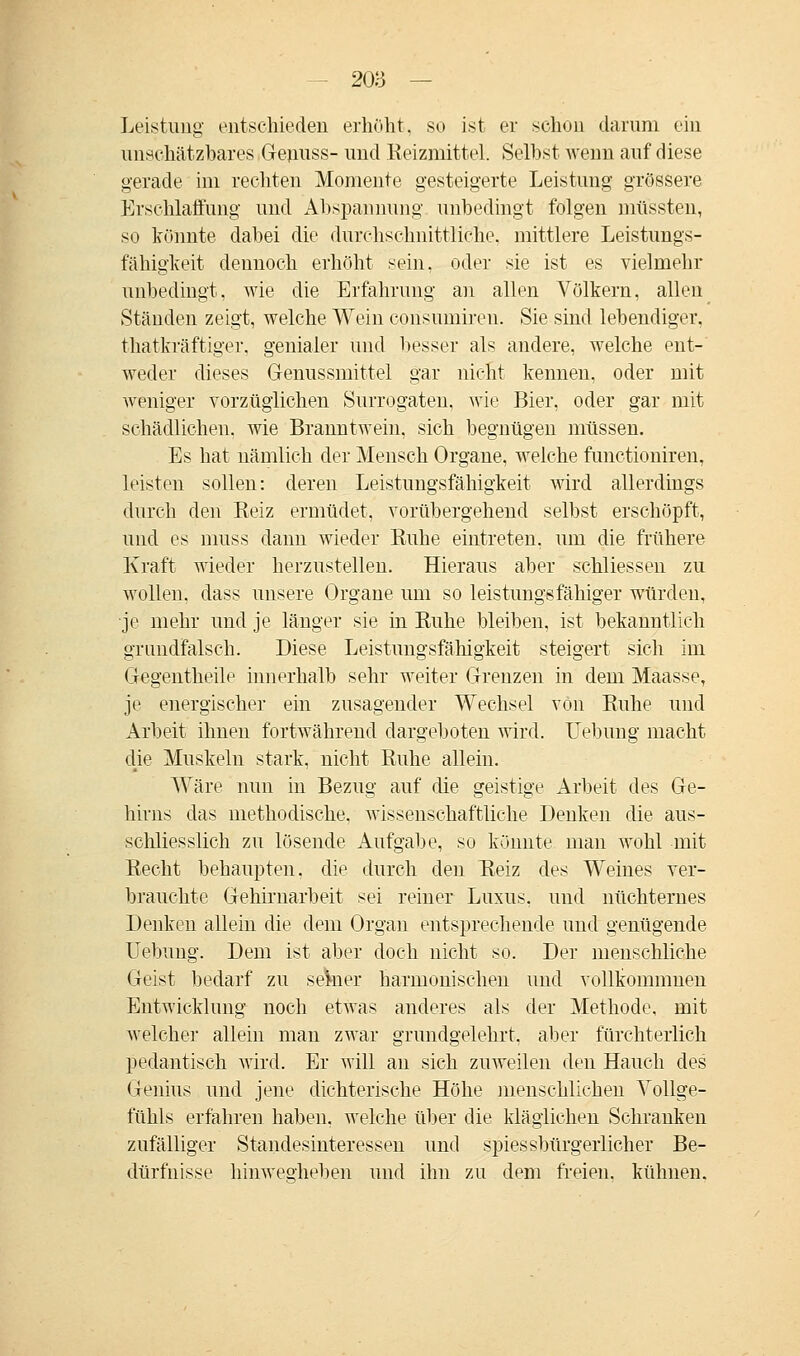 Leistung entschieden erhöht, so ist er schon darum ein unschätzbares Genuss- und Reizmittel. Seihst wenn auf diese gerade im rechten Momente gesteigerte Leistung grössere Erschlaffung und Abspannung unbedingt folgen müssten, so könnte dabei die durchschnittliche, mittlere Leistungs- fähigkeit dennoch erhöht sein, oder sie ist es vielmehr unbedingt, wie die Erfahrung an allen Völkern, allen Ständen zeigt, welche Wein consumiren. Sie sind lebendiger, thatkräftiger. genialer und besser als andere, welche ent- weder dieses Genussmittel gar nicht kennen, oder mit weniger vorzüglichen Surrogaten, wie Bier, oder gar mit schädlichen, wie Branntwein, sich begnügen müssen. Es hat nämlich der Mensch Organe, welche functioniren, leisten sollen: deren Leistungsfähigkeit wird allerdings durch den Beiz ermüdet, vorübergehend selbst erschöpft, und es muss dann wieder Ruhe eintreten, um die frühere Kraft wieder herzustellen. Hieraus aber schliessen zu wollen, dass unsere Organe um so leistungsfähiger würden, je mehr und je länger sie in Ruhe bleiben, ist bekanntlich grundfalsch. Diese Leistungsfähigkeit steigert sich im Gegentheile innerhalb sehr weiter Grenzen in dem Maasse, je energischer ein zusagender Wechsel von Ruhe und Arbeit ihnen fortwährend dargeboten wird. Uebung macht die Muskeln stark, nicht Ruhe allein. Wäre nun in Bezug auf die geistige Arbeit des Ge- hirns das methodische, wissenschaftliche Denken die aus- schliesslich zu lösende Aufgabe, so könnte man wohl mit Recht behaupten, die durch den Reiz des Weines ver- brauchte Gehirnarbeit sei reiner Luxus, und nüchternes Denken allein die dem Organ entsprechende und genügende Uebung. Dem ist aber doch nicht so. Der menschliche Geist bedarf zu seWr harmonischen und vollkommnen Entwicklung noch etwas anderes als der Methode, mit welcher allein man zwar grundgelehrt, aber fürchterlich pedantisch wird. Er will an sich zuweilen den Hauch des Genius und jene dichterische Höhe menschlichen Vollge- fühls erfahren haben, welche über die kläglichen Schranken zufälliger Standesinteressen und spiessbürgerlicher Be- dürfnisse hinwegheben und ihn zu dem freien, kühnen.