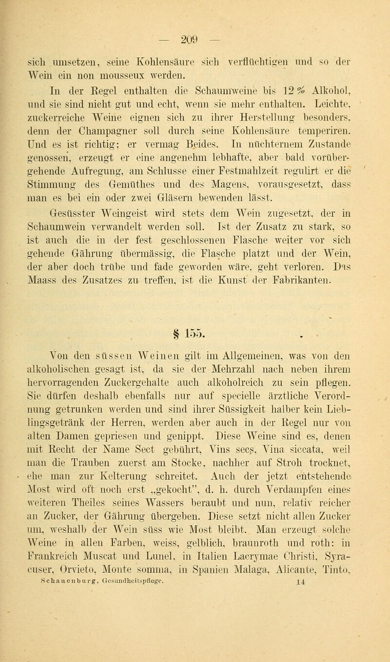 sich umsetzen, seine Kohlensäure sich verflüchtigen und so der Wein ein non mousseux werden. In der Eegel enthalten die Schaumweine bis 12 % Alkohol, und sie sind nicht gut und echt, wenn sie mehr enthalten. Leichte, zuckerreiche Weine eignen sich zu ihrer Herstellung besonders, denn der Champagner soll durch seine Kohlensäure temperiren. Und es ist richtig; er vermag Beides. In nüchternem Zustande genossen, erzeugt er eine angenehm lebhafte, aber bald vorüber- gehende Aufregung, am Schlüsse einer Festmahlzeit regulirt er die Stimmung des Gemüthes und des Magens, vorausgesetzt, dass man es bei ein oder zwei Gläsern bewenden lässt. Gesüsster Weingeist wird stets dem Wein zugesetzt, der in Schaumwein verwandelt werden soll. Ist der Zusatz zu stark, so ist auch die in der fest geschlossenen Flasche weiter vor sich gehende Gährung übermässig, die Flasche platzt und der Wein, der aber doch trübe und fade geworden wäre, geht verloren. D^s Maass des Zusatzes zu treffen, ist die Kunst der Fabrikanten. § 155. Von den süssen Weinen gilt im Allgemeinen, was von den alkoholischen gesagt ist, da sie der Mehrzahl nach neben ihrem hervorragenden Zuckergehalte auch alkoholreich zu sein pflegen. Sie dürfen deshalb ebenfalls nur auf specielle ärztliche Verord- nung getrunken werden und sind ihrer Süssigkeit halber kein Lieb- lingsgetränk der Herren, werden aber auch in der Regel nur von alten Damen gepriesen und genippt. Diese Weine sind es, denen mit Recht der Name Sect gebührt, Vins secs, Vina siccata, weil man die Trauben zuerst am Stocke, nachher auf Stroh trocknet, ehe man zur Kelterung schreitet. Auch der jetzt entstehende Most wird oft noch erst „gekocht, d. h. durch Verdampfen eines weitereu Theiles seines Wassers beraubt und nun, relativ reicher an Zucker, der Gährung übergeben. Diese setzt nicht allen Zucker um, weshalb der Wein süss wie Most bleibt. Man erzeugt solche Weine in allen Farben, weiss, gelblich, braunroth und roth: in Frankreich Muscat und Lunel, in Italien Lacrymae Christi, Syra- cuser, Orvieto, Monte somma, in Spanien Malaga, Alieante, Tinto. Schauen bürg, Gesundheitspflege. 14