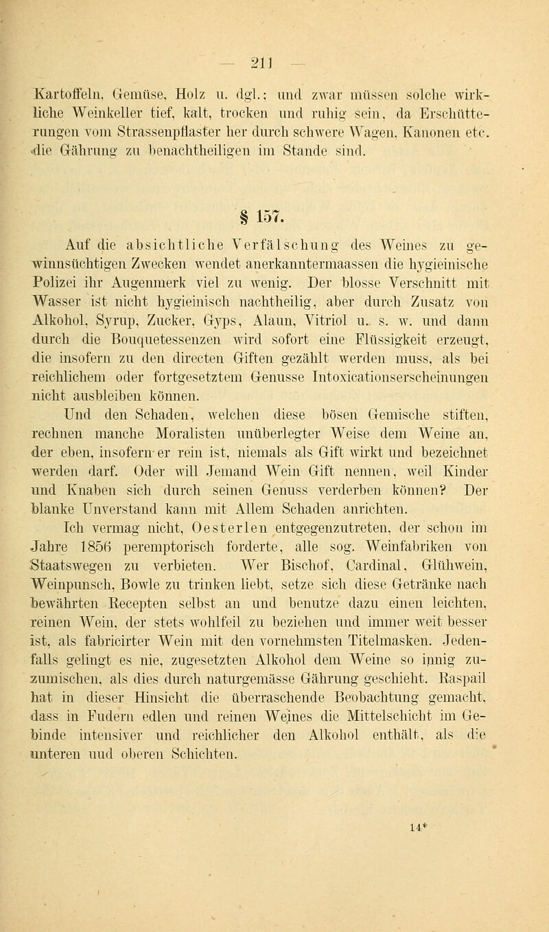 21] Kartoffeln, Gemüse, Holz u. dgl.; und zwar müssen solche wirk- liche Weinkeller tief, kalt, trocken und ruhig sein, da Erschütte- rungen vom Strassenpflaster her durch schwere Wagen. Kanonen etc. «die Grährung zu benachtheiligen im Stande sind. § 157. Auf die absichtliche Verfälschung des Weines zu ge- winnsüchtigen Zwecken wendet anerkanntermaassen die hygieinische Polizei ihr Augenmerk viel zu wenig. Der blosse Verschnitt mit Wasser ist nicht hygieinisch nachtheilig, aber durch Zusatz von Alkohol, Syrup, Zucker, Gyps, Alaun, Vitriol u. s. w. und dann durch die Bouquetessenzen wird sofort eine Flüssigkeit erzeugt, die insofern zu den directen Griffen gezählt werden muss, als bei reichlichem oder fortgesetztem Genüsse Intoxicationserscheinungen nicht ausbleiben können. Und den Schaden, welchen diese bösen Gemische stiften, rechnen manche Moralisten unüberlegter Weise dem Weine an, der eben, insofern- er rein ist, niemals als Gift wirkt und bezeichnet werden darf. Oder will Jemand Wein Gift nennen, weil Kinder und Knaben sich durch seinen Genuss verderben können? Der blanke Unverstand kann mit Allem Schaden anrichten. Ich vermag nicht, Oesterlen entgegenzutreten, der schon im Jahre 1856 peremptorisch forderte, alle sog. Weinfabriken von Staatswegen zu verbieten. Wer Bischof, Cardinal, Glühwein, Weinpunsch, Bowle zu trinken liebt, setze sich diese Getränke nach bewährten Recepten selbst an und benutze dazu einen leichten, reinen Wein, der stets wohlfeil zu beziehen und immer weit besser ist, als fabricirter Wein mit den vornehmsten Titelmasken. Jeden- falls gelingt es nie, zugesetzten Alkohol dem Weine so innig zu- zumischen, als dies durch naturgemässe Gährung geschieht, Baspail hat in dieser Hinsicht die überraschende Beobachtung gemacht, dass in Fudern edlen und reinen Weines die Mittelschicht im Ge- binde intensiver und reichlicher den Alkohol enthält, als die unteren uud oberen Schichten. 14*