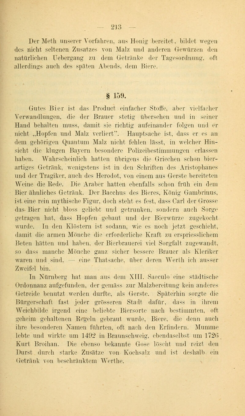 Der Meth unserer Vorfahren, aus Honig bereitet, bildet wegen des nicht seltenen Zusatzes von Malz und anderen Gewürzen den natürlichen Uebergang zu dem Getränke der Tagesordnung, oft allerdings auch des späten Abends, dem Biere. §159. Gutes Bier ist das Product einfacher Stoffe, aber vielfacher Verwandlungen, die der Brauer stetig übersehen und in seiner Hand behalten muss, damit sie richtig aufeinander folgen und er nicht „Hopfen und Malz verliert. Hauptsache ist, dass er es an dem gehörigen Quantum Malz nicht fehlen lässt, in welcher Hin- sicht die klugen Bayern besondere Polizeibestimmungen erlassen haben. Wahrscheinlich hatten übrigens die Griechen schon bier- artiges Getränk, wenigstens ist in den Schriften des Aristophanes und der Tragiker, auch des Herodot, von einem aus Gerste bereiteten Weine die Rede, Die Araber hatten ebenfalls schon früh ein dem Bier ähnliches Getränk. Der Bacchus des Bieres, König Gambrinus, ist eine rein mythische Figur, doch steht es fest, dass Carl der Grosse das- Bier nicht bloss geliebt und getrunken, sondern auch Sorge getragen hat, dass Hopfen gebaut und der Bierwürze zugekocht wurde. In den Klöstern ist sodann, wie es uoch jetzt geschieht, damit die armen Mönche die erforderliche Kraft zu erspriesslichem Beten hätten und haben, der Bierbrauerei viel Sorgfalt zugewandt, so dass manche Mönche ganz sicher bessere Brauer als Kleriker waren und sind, - - eine Thatsache. über deren Werfch ich ausser Zweifel bin. In Nürnberg hat man aus dem XIII. Saeculo eine städtische Ordonnanz aufgefunden, der gemäss zur Malzbereitung kein anderes Getreide benutzt werden durfte, als Gerste. Späterhin sorgte die Bürgerschaft fast jeder grösseren Stadt dafür, dass in ihrem Weichbilde irgend eine beliebte Biersorte nach bestimmten, oft geheim gehaltenen Regeln gebraut wurde, Biere, die denn auch ihre besonderen Namen führten, oft nach den Erfindern. Mumme lebte und wirkte um 1492 in Braunschweig, ebendaselbst um 1726 Kurt Broihan. Die ebenso bekannte Gose löscht und reizt den Durst durch starke Zusätze von Kochsalz und ist deshalb ein Getränk von beschränktem Werthe.