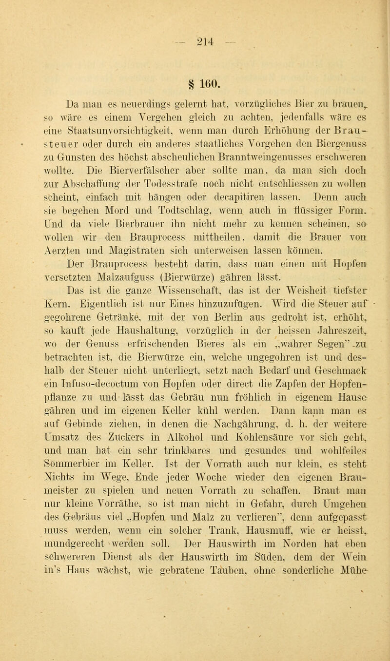 § 160. Da man es neuerdings gelernt hat, vorzügliches Bier zn brauenr so wäre es einem Vergehen gleich zu achten, jedenfalls wäre es eine Staatsunvorsichtigkeit, wenn man durch Erhöhung der 13rau- steuer oder durch ein anderes staatliches Vorgehen den Biergenuss zu Gunsten des höchst abscheulichen Branntweingenusses erschweren wollte. Die Bierverfälscher aber sollte man, da man sich doch zur Abschaffung der Todesstrafe noch nicht entschliessen zu wollen scheint, einfach mit hängen oder decapitiren lassen. Denn auch sie begehen Mord und Todtschlag, wenn auch in flüssiger Form. Und da viele Bierbrauer ihn nicht mehr zu kennen scheinen, so wollen wir den Brauprocess mittheilen, damit die Brauer von Aerzten und Magistraten sich unterweisen lassen können. Der Brauprocess besteht darin, dass man einen mit Hopfen versetzten Malzaufguss (Bierwürze) gähren lässt. Das ist die ganze Wissenschaft, das ist der Weisheit tiefster Kern. Eigentlich ist uur Eines hinzuzufügen. Wird die Steuer auf gegohrene Getränke, mit der von Berlin aus gedroht ist, erhöht, so kauft jede Haushaltung, vorzüglich in der heissen Jahreszeit, wo der Genuss erfrischenden Bieres als ein ..wahrer Segen -zu betrachten ist, die Bierwürze ein, welche ungegohren ist und des- halb der Steuer nicht unterliegt, setzt nach Bedarf und Geschmack ein Infuso-decoctum von Hopfen oder direct die Zapfen der Hopfen- pflanze zu und lässt das Gebräu nun fröhlich in eigenem Hause gähren und im eigenen Keller kühl werden. Dann kann man es auf Gebinde ziehen, in denen die Nachgährung. d. h. der weitere Umsatz des Zuckers in Alkohol und Kohlensäure vor sich geht, und man hat ein sehr trinkbares und gesundes und wohlfeiles Sommerbier im Keller. Ist der Vorrath auch nur klein, es steht Nichts im Wege, Ende jeder Woche wieder den eigenen Brau- meister zu spielen und neuen Vorrath zu schaffen. Braut man nur kleine Vorräthe, so ist man nicht in Gefahr, durch Umgehen des Gebräus viel „Hopfen und Malz zu verlieren, denn aufgepasst muss werden, wenn ein solcher Trank, Hausmuff, wie er heisst, mundgerecht werden soll. Der Hauswirth im Norden hat eben schwereren Dienst als der Hauswirth im Süden, dem der Wein in's Haus wächst, wie gebratene Tauben, ohne sonderliche Mühe