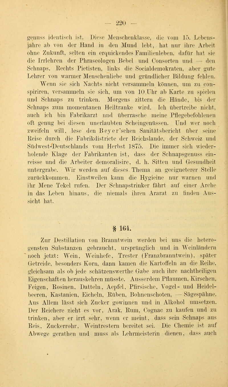 genuss identisch ist. Diese Menschenklasse, die vom 15. Lebens- jahre ab von der Hand in den Mund lebt, hat nur ihre Arbeit ohne Zukunft, selten ein erquickendes Familienleben, dafür hat sie die Irrlehren der Phraseologen Bebet und Consorten und - den Schnaps. Rechts Pietisten, links die Socialdemokraten, aber gute Lehrer von warmer Menschenliebe und gründlicher Bildung fehlen. Wenn sie sich Nachts nicht versammeln köunen, um zu con- spiriren, versammeln sie sich, um von 10 Uhr ab Karte zu spielen und Schnaps zu trinken. Morgens zittern die Hände, bis der Schnaps zum momentanen Heiltranke wird. Ich übertreibe nicht. auch ich bin Fabrikarzt und überrasche meine Pflegebefohlenen oft genug bei diesen unerlaubten Scheingenüssen. Und wer noch zweifeln will, lese den BejT er'sehen Sanitätsbericht über seine Reise durch die Fabrikdistricte der Reichslande, der Schweiz und Südwest-Deutschlands vom Herbst 1875. Die immer sich Avieder- holende Klage der Fabrikanten ist, dass der Schnapsgenuss ein- reisse und die Arbeiter demoralisire, d. h. Sitten und Gesundheit untergrabe. Wir werden auf dieses Thema au geeigneterer Stelle zurückkommen. Einstweilen kann die Hjgieine nur warnen und ihr Mene Tekel rufen. Der Schnapstrinker fährt auf einer Arche in das Leben hinaus, die niemals ihren Ararat zu finden Aus- sicht hat. § 164. Zur Destillation von Branntwein werden bei uns die hetero- gensten Substanzen gebraucht, ursprünglich und in Weinländern noch jetzt: Wein, Weinhefe, Trester (Franzbranntwein), später Getreide, besonders Korn, dann kamen die Kartoffeln an die Reihe, gleichsam als ob jede schätzenswerthe Gabe auch ihre nachtheiligen Eigenschaften herauskehren müsste. Ausserdem Pflaumen. Kirschen. Feigen, Rosinen, Datteln, Aepfel, Pfirsische. Vogel- und Heidel- beeren, Kastanien, Eicheln, Rüben, Bohnenschoteu, — Sägespähne. Aus Allem lässt sich Zucker gowinnen und in Alkohol umsetzen. Der Reichere zieht es vor, Arak. Rum, Cognac zu kaufen und zu trinken, aber er irrt sehr, wenn er meint, dass sein Schnaps aus Reis, Zuckerrohr. Weintrestern bereitet sei. Die Chemie ist auf Abwege gerathen und muss als Lehrmeisterin dienen, dass auch