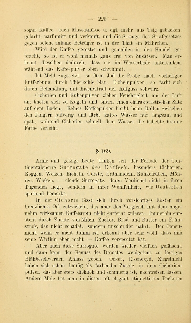 sogar Kaffee, auch Museatnüsse u. dgl. mehr aus Teig gebacken, gefärbt, parftimirt und verkauft, und die Strenge des Strafgesetzes gegen solche infame Betrüger ist in der That ein Mährchen. Wird der Kaffee geröstet und gemahlen in den Handel ge- bracht, so ist er wohl niemals ganz frei von Zusätzen. Man er- kennt dieselben dadurch, dass sie im Wasserbade untersinken. während das Kaffeepulver oben schwimmt. Ist Mehl zugesetzt, so färbt Jod die Probe nach vorheriger Entfärbung durch Thierkohle blau. Eichelnpulver, so färbt sich durch Behandlung mit Eisenvitriol der Aufguss schwarz. Cichorien und Rübenpulver ziehen Feuchtigkeit aus der Luft an, kneten sich zu Kugeln und bilden einen charakteristischen Satz auf dem Boden. Reines Kaffeepulver bleibt beim Rollen zwischen den Fingern pulverig und färbt kaltes .Wasser nur langsam und spät, während Cichorien schnell dem Wasser die beliebte braune Farbe verleiht. § 169. Arme und geizige Leute trinken seit der Periode der Con- tinentalsperre Surrogate des Kaffee's: besonders Cichorien. Roggen, Weizen. Eicheln, Gerste, Erdmandeln, Runkelrüben, Möh- ren, Wicken, -- elende Surrogate, deren Verdienst nicht in ihren Tugenden liegt, sondern in ihrer Wohlfeilheit, wie Oesterlen spottend bemerkt. In der Cichorie lässt sich durch vorsichtiges Rösten ein brenzliches Oel entwickeln, das aber den Vergleich mit dem ange- nehm wirksamen Kaffeearom nicht entfernt zulässt. Immerhin ent- steht durch Zusatz von Milch, Zucker. Brod und Butter ein Früh- stück, das nicht schadet, sondern unschuldig nährt. Der Consu- ment, wenn er nicht dumm ist, erkennt aber sehr wohl, dass ihm seine Wirthin eben nicht — Kaffee vorgesetzt hat. Aber auch diese Surrogate werden wieder vielfach gefälscht, und dann kann der Genuss des Decoctes wenigstens zu lästigen Blähbeschwerden Anlass geben. Ocker, Eisenoxyd, Ziegelmehl haben sich schon häufig als färbender Zusatz in dem Cichorien- pulver, das aber stets dicklich und schmierig ist, nachweisen lassen. Andere Male hat man in diesen oft elegant etiquettirten Packeten