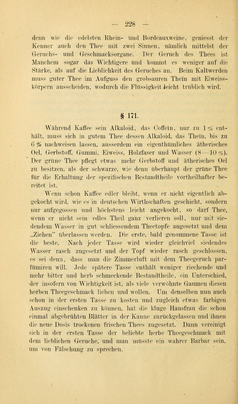 denn wie die edelste» Rhein- und Boröeauxweine, geniesst der Kenner auch den Thee mit zwei Sinnen, nämlich mittelst der Geruchs- und Geschmacksorgane. Der Geruch des Thees ist Manchem sogar das Wichtigere und kommt es weniger auf die Stärke, als auf die Lieblichkeit des Geruches an. Beim Kaltwerden muss guter Thee im Aufguss den grobsauren Thein mit Eiweiss- körpern ausscheiden, wodurch die Flüssigkeit leicht trüblich wird. § 171. Während Kaffee sein Alkaloid, das Coffein, nur zu \»;0 ent- hält, muss sich in gutem Thee dessen Alkaloid, das Thein. bis zu 6 % nachweisen lassen, ausserdem ein eigentümliches ätherisches Oel, Gerbstoff, Gummi, Eiweiss, Holzfaser und Wasser (8—10%). Der grüne Thee pflegt etwas mehr Gerbstoff und ätherisches Oel zu besitzen, als der schwarze, wie denn überhaupt der grüne Thee für die Erhaltung der spezifischen Bestandtheile vortheilhafter be- reitet ist. Wenn schon Kaffee edler bleibt, wenn er nicht eigentlich ab- gekocht wird, wie es in deutschen Wirthschaften geschieht, sondern nur aufgegossen und höchstens leicht angekocht, so darf Theer wenn er nicht sein edles Theil ganz verlieren soll, nur mit sie- dendem Wasser in gut schliessendem Theetopfe angesetzt und dem ..Ziehen überlassen werden. Die erste, bald genommene Tasse ist die beste. Nach jeder Tasse wird wieder gleichviel siedendes Wasser rasch zugesetzt und der Topf wieder rasch geschlossen, es sei denn, dass man die Zimmerluft mit dem Theegeruch par- fümiren will. Jede spätere Tasse enthält weniger riechende und mehr bitter und herb schmeckende Bestandtheile, ein Unterschied, der insofern von Wichtigkeit ist, als viele verwöhnte Gaumen diesen herben Theegeschmack lieben und wollen. Um denselben nun auch schon in der ersten Tasse zu kosten und zugleich etwas farbigen Auszug einschenken zu können, hat die kluge Hausfrau die schon einmal abgebrühten Blätter in der Kanne zurückgelassen und ihnen die neue Dosis trockenen frischen Thees zugesetzt. Dann vereinigt sich in der ersten Tasse der beliebte herbe Theegeschmack mit dem lieblichen Gerüche, und man müsste ein Avahrer Barbar sein. um von Fälschung zu sprechen.