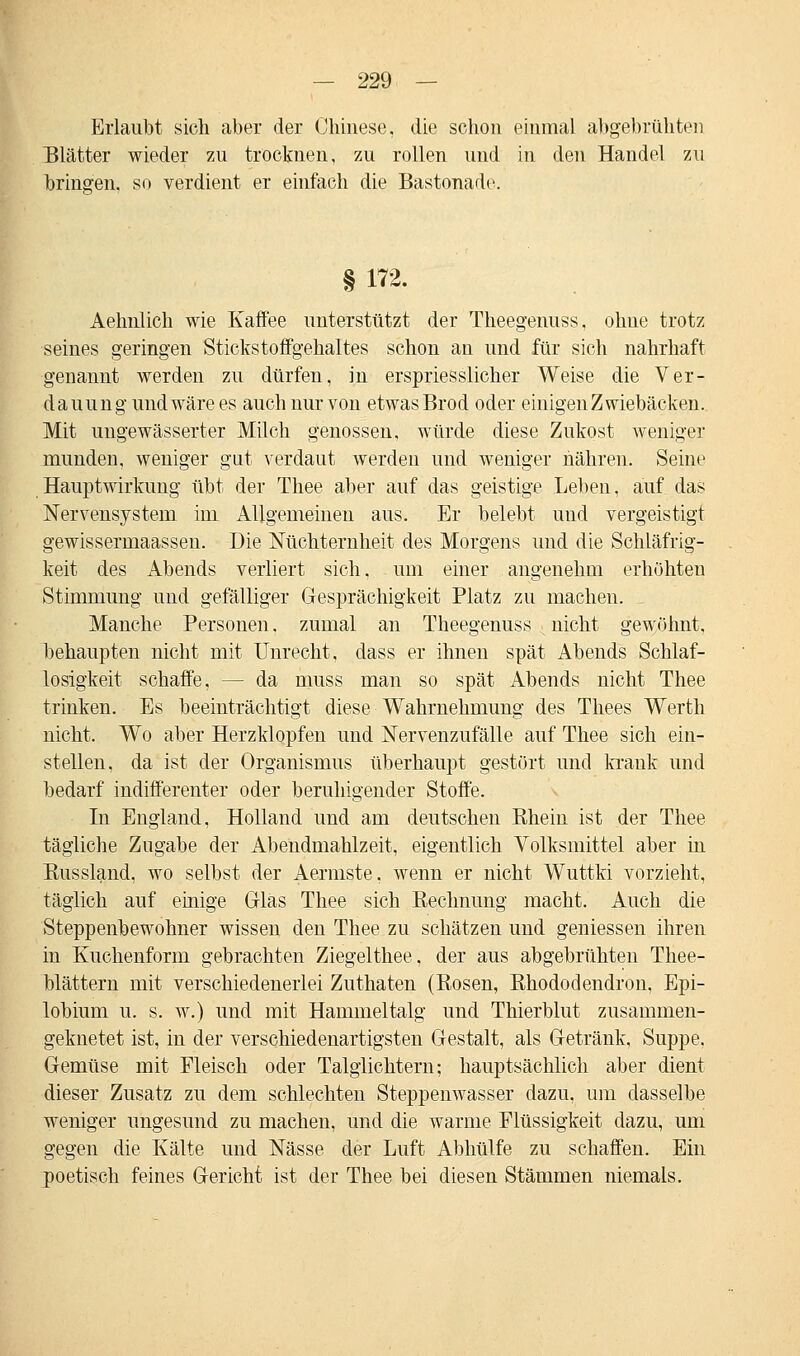 Erlaubt sich aber der Chinese, die schon einmal abgebrühten Blätter wieder zu trocknen, zu rollen und in den Handel zu bringen, so verdient er einfach die Bastonadc § 172. Aehnlich wie Kaffee unterstützt der Theegenuss, ohne trotz seines geringen Stickstoffgehaltes schon an und für sich nahrhaft genannt werden zu dürfen, in erspriesslicher Weise die Ver- dauung und wäre es auch nur von etwas Brod oder einigen Zwiebäcken. Mit ungewässerter Milch genossen, würde diese Zukost weniger munden, weniger gut verdaut werden und weniger nähren. Seine Hauptwirkimg übt der Thee aber auf das geistige Leben, auf das Nervensystem im Allgemeinen aus. Er belebt und vergeistigt gewissermaassen. Die Nüchternheit des Morgens und die Schläfrig- keit des Abends verliert sich. um einer angenehm erhöhten Stimmung und gefälliger Gesprächigkeit Platz zu machen. Manche Personen. zumal an Theegenuss nicht gewöhnt, behaupten nicht mit Unrecht, dass er ihnen spät Abends Schlaf- losigkeit schaffe, — da muss man so spät Abends nicht Thee trinken. Es beeinträchtigt diese Wahrnehmung des Thees Werth nicht. Wo aber Herzklopfen und Nervenzufälle auf Thee sich ein- stellen, da ist der Organismus überhaupt gestört und krank und bedarf indifferenter oder beruhigender Stoffe. In England, Holland und am deutschen Rhein ist der Thee tägliche Zugabe der Abendmahlzeit, eigentlich Volksmittel aber in Kussland, wo selbst der Aermste, wenn er nicht Wuttki vorzieht, täglich auf einige Glas Thee sich Rechnung macht. Auch die Steppenbewohner wissen den Thee zu schätzen und gemessen ihren in Kuchenform gebrachten Ziegelthee, der aus abgebrühten Thee- blättern mit verschiedenerlei Zuthaten (Rosen, Rhododendron, Epi- lobium u. s. w.) und mit Hammeltalg und Thierblut zusammen- geknetet ist, in der verschiedenartigsten Gestalt, als Getränk, Suppe. Gemüse mit Fleisch oder Talglichtern; hauptsächlich aber dient dieser Zusatz zu dem schlechten Steppenwasser dazu, um dasselbe weniger ungesund zu machen, und die warme Flüssigkeit dazu, um gegen die Kälte und Nässe der Luft Abhülfe zu schaffen. Ein poetisch feines Gericht ist der Thee bei diesen Stämmen niemals.