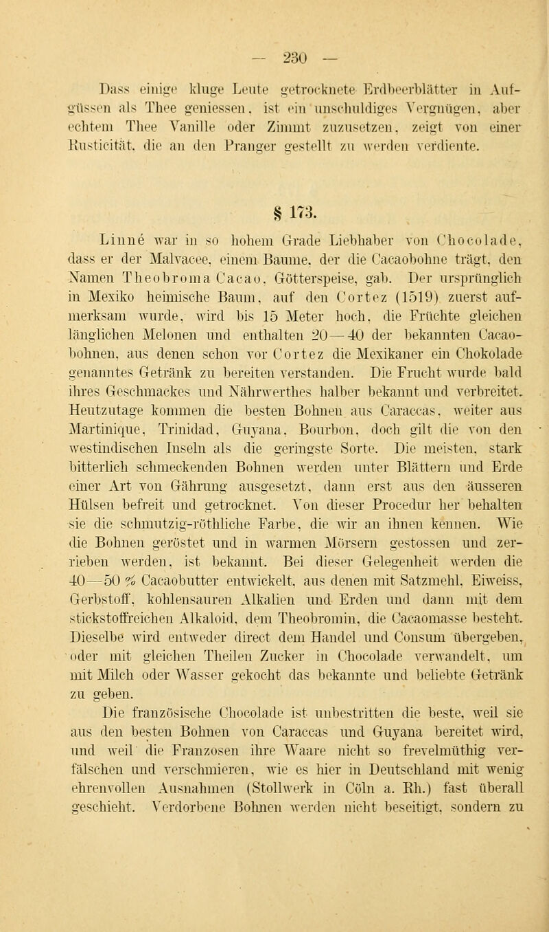 Dass einige kluge Leute getrocknete Erdbeerblätter in Auf- güssen als Thee gemessen, ist ein im schuldiges Vergnügen, aber echtem Thee Vanille oder Zimmt zuzusetzen, zeigt von einer Rusticität, die an den Pranger gestellt zu werden verdiente. § 173. Linne war in so hohem Grade Liebhaber von Chocolade, dass er der Malvacee, einem Baume, der die Cacaobohne trägt, den Namen Theobroma Cacao. Götterspeise, gab. Der ursprünglich in Mexiko heimische Baum, auf den Cortez (1519) zuerst auf- merksam wurde, wird bis 15 Meter hoch, die Früchte gleichen länglichen Melonen und enthalten 20 — 40 der bekannten Cacao- bohnen, aus denen schon vor Cortez die Mexikaner ein Chokolade genanntes Getränk zu bereiten verstanden. Die Frucht wurde bald ihres Geschmackes und Nährwerthes halber bekannt und verbreitet. Heutzutage kommen die besten Bohnen aus Caraccas, weiter aus Martinique. Trinidad, Guyana, Bourbon, doch gilt die von den westindischen Inseln als die geringste Sorte. Die meisten, stark bitterlich schmeckenden Bohnen werden unter Blättern und Erde einer Art von Gährung ausgesetzt, dann erst aus den äusseren Hülsen befreit und getrocknet. Von dieser Procedur her behalten sie die sclmiutzig-röthliclie Farbe, die wir an ihnen kennen. Wie die Bohnen geröstet und in warmen Mörsern gestossen und zer- rieben werden, ist bekannt. Bei dieser Gelegenheit werden die 40—50 °fo Cacaobutter entwickelt, aus denen mit Satzmehl. Eiweiss, Gerbstoff, kohlensauren Alkalien und Erden und dann mit dem stickstoffreichen Alkaloid. dem Theobromin, die Cacaomasse besteht. Dieselbe wird entweder direct dem Handel und Consum übergeben, oder mit gleichen Theilen Zucker in Chocolade verwandelt, um mit Milch oder Wasser gekocht das bekannte und beliebte Getränk zu geben. Die französische Chocolade ist unbestritten die beste, weil sie aus den besten Bohnen von Caraccas und Guyana bereitet wird, und weil die Franzosen ihre Waare nicht so frevelmüthig ver- fälschen und verschmieren, wie es hier in Deutschland mit wenig ehrenvollen Ausnahmen (Stollwerk in Cöln a. Eh.) fast überall geschieht. Verdorbene Bohnen werden nicht beseitigt, sondern zu