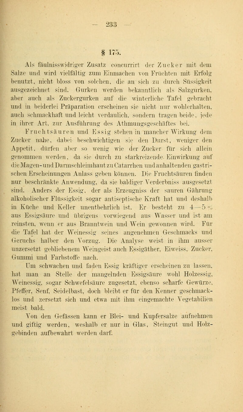 § 175. Als fäulnisswidriger Zusatz eoncurrirt der Zucker mit dem Salze und wird vielfältig zum Einmachen von Früchten mit Erfolg benutzt, nicht bloss von solchen, die an sich zu durch Süssigkeit ausgezeichnet sind. Gurken werden bekanntlich als Salzgurken, aber auch als Zuckergurken auf die winterliche Tafel gebracht und in beiderlei Präparation erscheinen sie nicht nur wohlerhalten. auch schmackhaft und leicht verdaulich, sondern tragen beide. jede in ihrer Art. zur Ausführung des Athmungsgesehäftes bei. Fruchtsäuren und Essig stehen in mancher Wirkung dem Zucker nahe, dabei beschwichtigen sie den Durst, weniger den Appetit, dürfen aber so wenig wie der Zucker für sich allein genommen werden, da sie durch zu starkreizeiide. Einwirkung auf die Magen-und Darmschleimhaut zu Catarrhen und anhaltenden gastri- schen Erscheinungen Anlass geben können. Die Fruchtsäuren finden nur beschränkte Anwendung, da sie baldiger Verderbniss ausgesetzt sind. Anders der Essig, der als Erzeugniss der sauren Gährung alkoholischer Flüssigkeit sogar antiseptische Kraft hat und deshalb in Küche und Keller unentbehrlich ist. Er besteht zu 4—5 <?» aus Essigsäure und übrigens vorwiegend aus Wasser und ist am reinsten, wenn er aus Branntwein uud Wein gewonnen wird. Für die Tafel hat der Weinessig seines angenehmen Geschmacks und Geruchs halber den Vorzug. Die Analyse weist in ihm ausser unzersetzt gebliebenem Weingeist auch Essigäther. Eiweiss, Zucker. Gummi und Farbstoffe nach. Um schwachen und faden Essig kräftiger erscheinen zu lassen, hat man an Stelle der mangelnden Essigsäure wohl Holzessig, Weinessig, sogar Schwefelsäure zugesetzt, ebenso scharfe Gewürze. Pfeffer. Senf. Seidelbast, doch bleibt er für den Kenner geschmack- los und zersetzt sich und etwa mit ihm eingemachte Yegetabilien meist bald. Von den Gefässen kann er Blei- und Kupfersalze aufnehmen und giftig werden, weshalb er nur in Glas. Steingut und Holz- gebinden aufbewahrt werden darf.