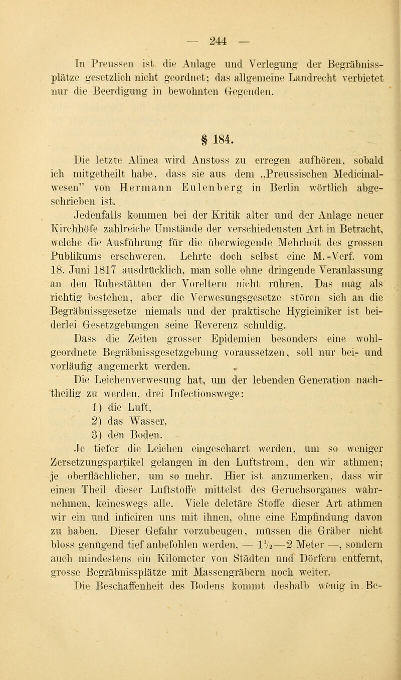 In Preussen ist die Anlage und Verlegung der Begräbniss- plätze gesetzlich nicht geordnet; das allgemeine Landrecht verbietet nur die Beerdigung in bewohnten Gregenden. § 184. Die letzte Alinea wird Anstoss zu erregen aufhören, sobald ich mitgetheilt habe, dass sie aus dem „Preussischen Medicinal- wesen von Hermann Eulenberg in Berlin wörtlich abge- schrieben ist. Jedenfalls kommen bei der Kritik alter und der Anlage neuer Kirchhöfe zahlreiche Umstände der verschiedensten Art in Betracht, welche die Ausführung für die überwiegende Mehrheit des grossen Publikums erschweren. Lehrte doch selbst eine M.-Verf. vom 18. Juni 1817 ausdrücklich, man solle ohne dringende Veranlassung an den Buhestätten der Voreltern nicht rühren. Das mag als richtig bestehen, aber die Verwesungsgesetze stören sich an die Begräbnissgesetze niemals und der praktische Hygieiniker ist bei- derlei Gesetzgebungen seine Beverenz schuldig. Dass die Zeiten grosser Epidemien besonders eine wohl- geordnete Begräbnissgesetzgebung voraussetzen, soll nur bei- und vorläufig angemerkt werden. Die Leichenverwesung hat, um der lebenden Generation nach- theilig zu werden, drei Infectionswege: 1) die Luft, 2) das Wasser, 3) den Boden. Je tiefer die Leichen eingescharrt werden, um so weniger Zersetzungspartikel gelangen in den Luftstrom, den wir athmen; je oberflächlicher, um so mehr. Hier ist anzumerken, dass wir einen Theil dieser Luftstoffe mittelst des Geruchsorganes wahr- nehmen, keineswegs alle. Viele deletäre Stoffe dieser Art athmen wir ein und inficiren uns mit ihnen, ohne eine Empfindung davon zu haben. Dieser Gefahr vorzubeugen, müssen die Gräber nicht bloss genügend tief anbefohlen werden, — 17a—2 Meter —, sondern auch mindestens ein Kilometer von Städten und Dörfern entfernt, grosse Begräbnissplätze mit Massengräbern noch weiter. Die Beschaffenheit des Bodens kommt deshalb wenig in.Be-