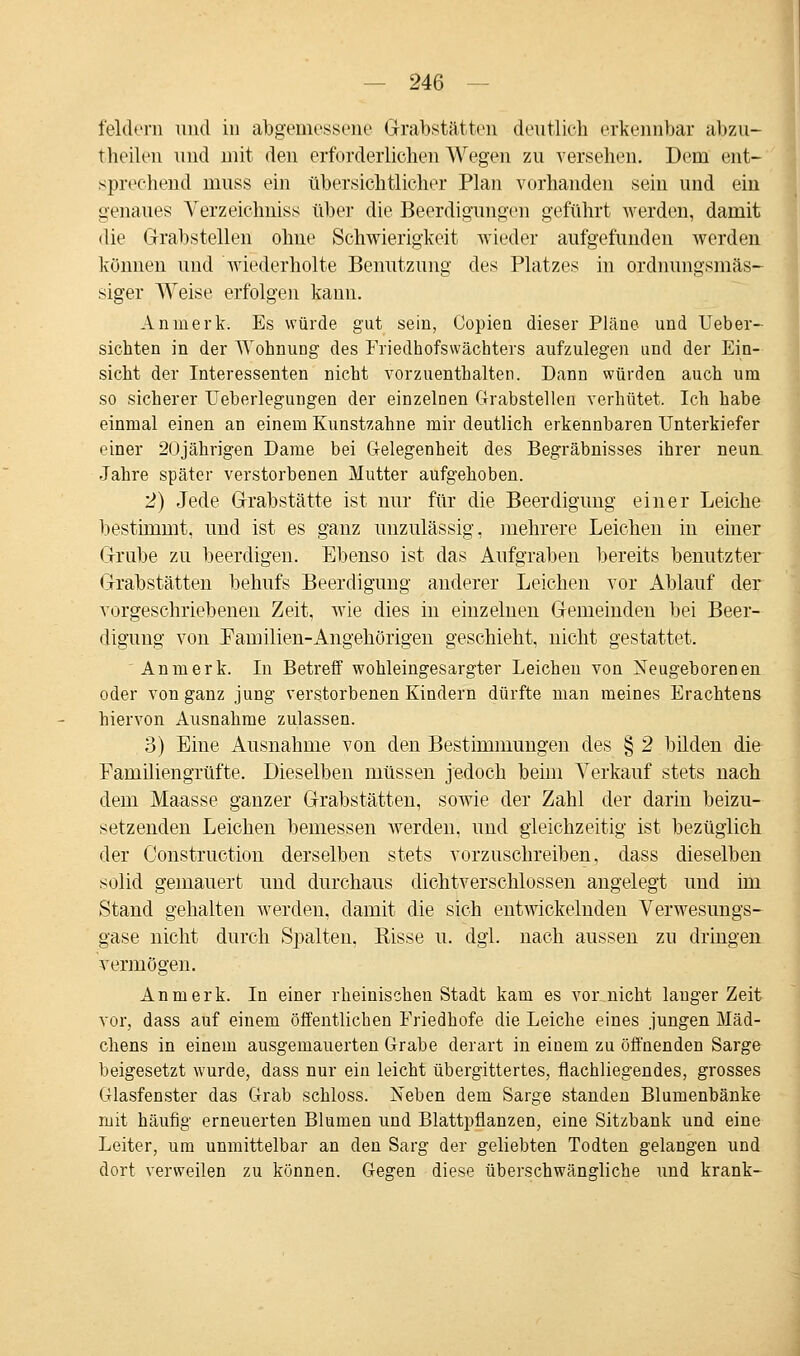 feldern und in abgemessene (Trabstätten deutlich erkennbar abzu- theilen und mit den erforderlichen Wegen zu versehen. Dem ent- sprechend muss ein übersichtlicher Plan vorhanden sein und ein genaues Verzeichniss übe]1 die Beerdigungen geführt werden, damit die Grabstellen ohne Schwierigkeit wieder aufgefunden werden können und wiederholte Benutzung des Platzes in ordnungsmäs- siger Weise erfolgen kann. Anmerk. Es würde gut sein, Copien dieser Pläne und Ueber- sichten in der Wohnung des Friedhofswächters aufzulegen und der Ein- sicht der Interessenten nicht vorzuenthalten. Dann würden auch um so sicherer Ueberlegungen der einzelnen Grabstellen verhütet. Ich habe einmal einen an einem Kunstzahne mir deutlich erkennbaren Unterkiefer einer 20jährigen Dame bei Gelegenheit des Begräbnisses ihrer neun Jahre später verstorbenen Mutter aufgehoben. 2) Jede Grabstätte ist nur für die Beerdigung einer Leiche bestimmt, und ist es ganz unzulässig, mehrere Leichen in einer Grube zu beerdigen. Ebenso ist das Aufgraben bereits benutzter Grabstätten behufs Beerdigung anderer Leichen vor Ablauf der vorgeschriebenen Zeit, wie dies in einzelnen Gemeinden bei Beer- digung von Pamilien-Angehörigen geschieht, nicht gestattet. Anmerk. In Betreff wohleingesargter Leichen von Neugeborenen oder von ganz jung verstorbenen Kindern dürfte man meines Erachtens hiervon Ausnahme zulassen. 3) Eine Ausnahme von den Bestimmungen des § 2 bilden die Familiengrüfte. Dieselben müssen jedoch beim Verkauf stets nach dem Maasse ganzer Grabstätten, sowie der Zahl der darin beizu- setzenden Leichen bemessen werden, und gleichzeitig ist bezüglich der Construction derselben stets vorzuschreiben, dass dieselben solid gemauert und durchaus dichtverschlossen angelegt und im Stand gehalten werden, damit die sich entwickelnden Verwesungs- gase nicht durch Spalten, Bisse u. dgl. nach aussen zu dringen vermögen. Anmerk. In einer rheinischen Stadt kam es vor nicht lauger Zeit vor, dass auf einem öffentlichen Friedhofe die Leiche eines jungen Mäd- chens in einem ausgemauerten Grabe derart in einem zu öffnenden Sarge beigesetzt wurde, dass nur ein leicht übergittertes, flachliegendes, grosses Glasfenster das Grab schloss. Neben dem Sarge standen Blumenbänke mit häufig erneuerten Blumen und Blattpflanzen, eine Sitzbank und eine Leiter, um unmittelbar an den Sarg der geliebten Todten gelangen und dort verweilen zu können. Gegen diese überschwengliche und krank-