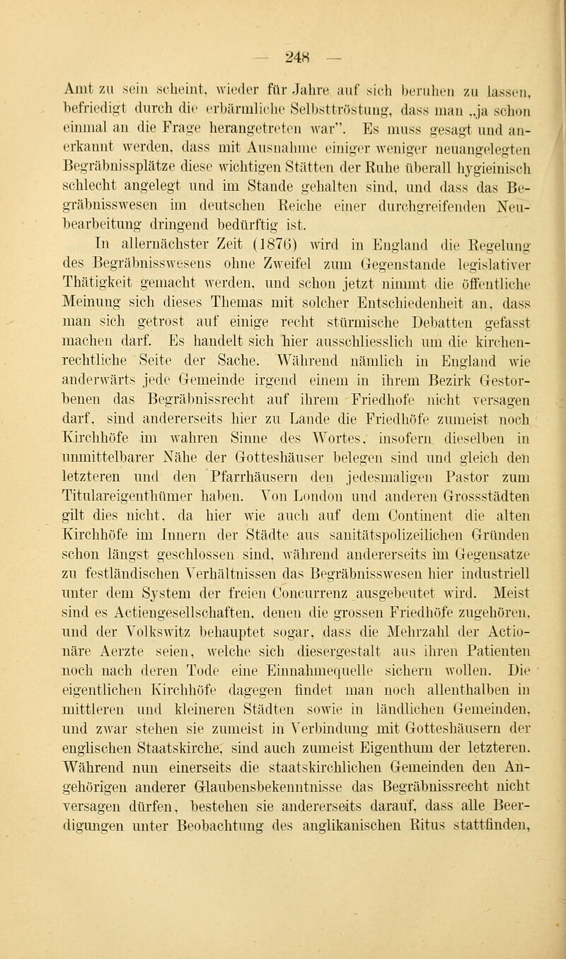 Amt zu sein scheint, wieder für Jahre auf sieh beruhen zu lassen, befriedigt durch die erbärmliche Selbsttröstung, dass man „ja schon einmal an die Frage herangetreten war. Es muss gesagt und an- erkannt werden, dass mit Ausnahme einiger weniger neuangelegten Begräbnissplätze diese wichtigen Stätten der Ruhe überall hygieinisch schlecht angelegt und im Stande gehalten sind, und dass das Be- gräbnisswesen im deutschen Reiche einer durchgreifenden Neu- bearbeitung dringend bedürftig ist. In allernächster Zeit (1876) wird in England die Regelung des Begräbnisswesens ohne Zweifel zum Gegenstande legislativer Thätigkeit gemacht werden, und schon jetzt nimmt die öffentliche Meinung sich dieses Themas mit solcher Entschiedenheit an, dass man sich getrost auf einige recht stürmische Debatten gefasst machen darf. Es handelt sich hier ausschliesslich um die kirchen- rechtliche Seite der Sache. Während nämlich in England wie anderwärts jede Gemeinde irgend einem in ihrem Bezirk Gestor- benen das Begräbnissrecht auf ihrem Friedhofe nicht versagen darf, sind andererseits hier zu Lande die Friedhöfe zumeist noch Kirchhöfe im wahren Sinne des Wortes, insofern dieselben in unmittelbarer Nähe der Gotteshäuser belegen sind und gleich den letzteren und den Pfarrhäusern den jedesmaligen Pastor zum Titulareigenthümer haben. Von London und anderen Grossstädten gilt dies nicht, da hier wie auch auf dem Continent die alten Kirchhöfe im Innern der Städte aus sanitätspolizeilichen Gründen schon längst geschlossen sind, während andererseits im Gegensatze zu festländischen Verhältnissen das Begräbnisswesen hier industriell unter dem System der freien Concurrenz ausgebeutet wird. Meist sind es Actiengesellschaften. denen die grossen Friedhöfe zugehören. und der Volkswitz behauptet sogar, dass die Mehrzahl der Actio- näre Aerzte seien, welche sich diesergestalt aus ihren Patienten noch nach deren Tode eine Einnahmequelle sichern wollen. Die eigentlichen Kirchhöfe dagegen findet man noch allenthalben in mittleren und kleineren Städten sowie in ländlichen Gemeinden, und zwar stehen sie zumeist in Verbindung mit Gotteshäusern der englischen Staatskirche, sind auch zumeist Eigenthum der letzteren. Während nun einerseits die staatskirchlichen Gemeinden den An- gehörigen anderer Glaubensbekenntnisse das Begräbnissrecht nicht versagen dürfen, bestehen sie andererseits darauf, dass alle Beer- digungen unter Beobachtung des anglikanischen Ritus stattfinden,