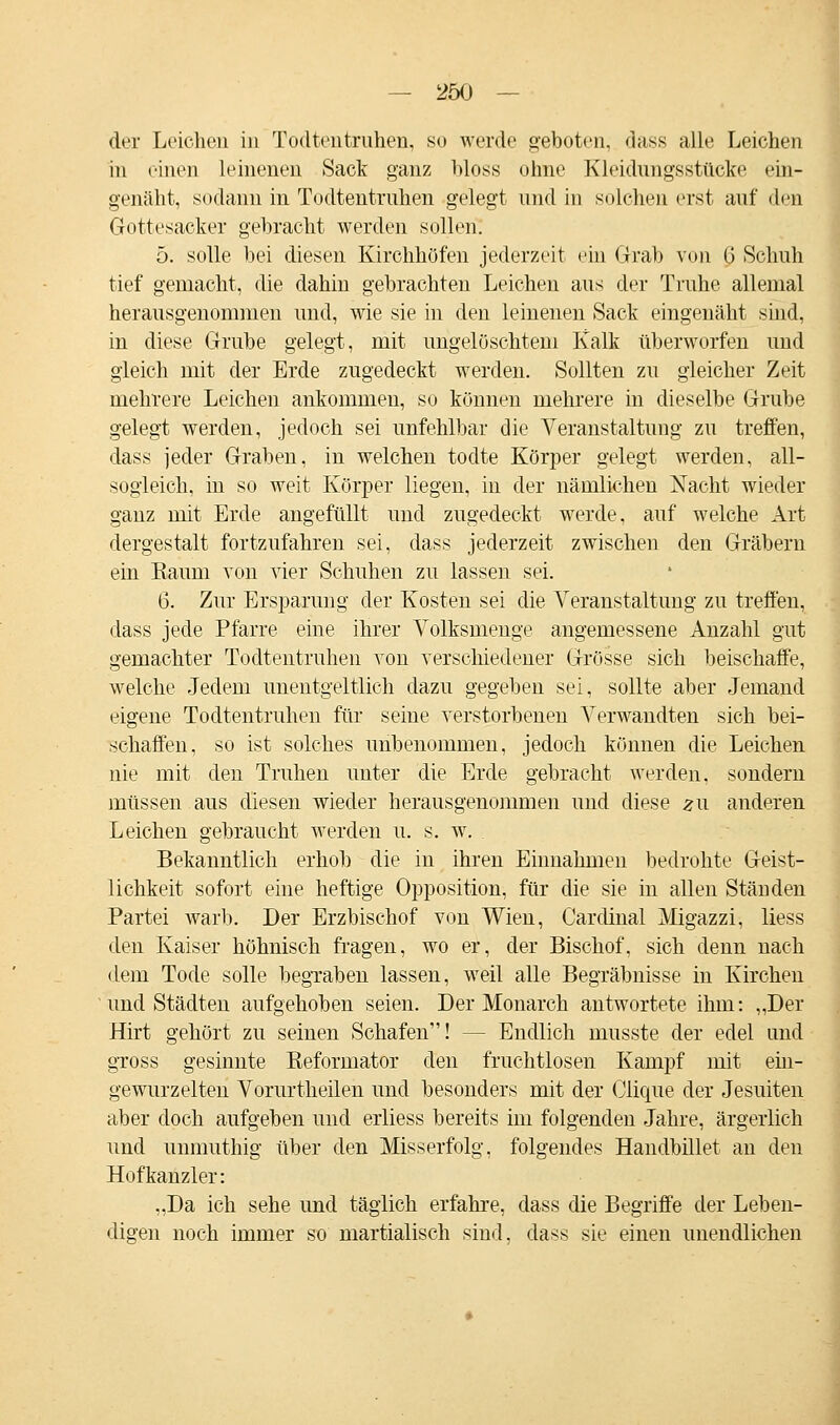 der Leichen in Todtentruhen, so werde geboten, dass alle Leichen in einen leinenen Sack ganz bloss ohne Kleidungsstücke ein- genäht, sodann in Todtentruhen gelegt und in solchen erst auf den Gottesacker gebracht werden sollen. 5. solle bei diesen Kirchhöfen jederzeit ein Grab von G Schuh tief gemacht, die dahin gebrachten Leichen aus der Truhe allemal herausgenommen und, wie sie in den leinenen Sack eingenäht sind. in diese Grube gelegt, mit ungelöschtem Kalk überworfen und gleich mit der Erde zugedeckt werden. Sollten zu gleicher Zeit mehrere Leichen ankommen, so können mehrere in dieselbe Grube gelegt werden, jedoch sei unfehlbar die Veranstaltung zu treffen, dass jeder Graben, in welchen todte Körper gelegt werden, all- sogleich, in so weit Körper liegen, in der nämlichen Nacht wieder ganz mit Erde angefüllt und zugedeckt werde, auf welche Art dergestalt fortzufahren sei, dass jederzeit zwischen den Gräbern ein Kaum von vier Schuhen zu lassen sei. 6. Zur Ersparung der Kosten sei die Veranstaltung zu treffen, dass jede Pfarre eine ihrer Volksmenge angemessene Anzahl gut gemachter Todtentruhen von verschiedener Grösse sich beischaffe, welche Jedem unentgeltlich dazu gegeben sei, sollte aber Jemand eigene Todtentruhen für seine verstorbenen Verwandten sich bei- schaffen, so ist solches unbenommen, jedoch können die Leichen nie mit den Truhen uuter die Erde gebracht werden, sondern müssen aus diesen wieder herausgenommen und diese zu anderen Leichen gebraucht werden u. s. w. Bekanntlich erhob die in ihren Einnahmen bedrohte Geist- lichkeit sofort eine heftige Opposition, für die sie in allen Ständen Partei warb. Der Erzbischof von Wien, Cardinal Migazzi, liess den Kaiser höhnisch fragen, wo er, der Bischof, sich denn nach dem Tode solle begraben lassen, weil alle Begräbnisse in Kirchen und Städten aufgehoben seien. Der Monarch antwortete ihm: „Der Hirt gehört zu seinen Schafen! - - Endlich musste der edel und gross gesinnte Reformator den fruchtlosen Kampf mit ein- gewurzelten Vorurtheilen und besonders mit der Clique der Jesuiten aber doch aufgeben und erliess bereits im folgenden Jahre, ärgerlich und unmuthig über den Misserfolg, folgendes Handbillet an den Hofkanzler: „Da ich sehe und täglich erfahre, dass die Begriffe der Leben- digen noch immer so martialisch sind, dass sie einen unendlichen