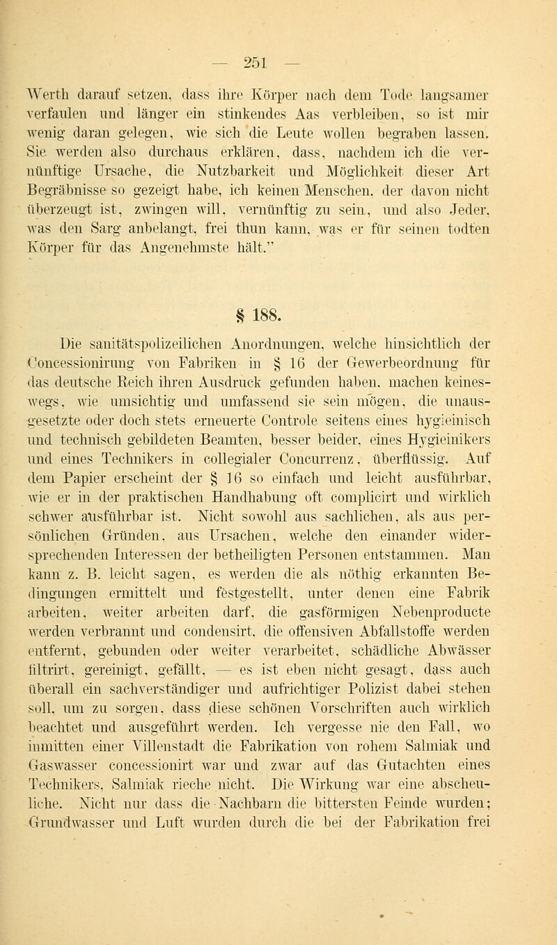 AVerth darauf setzen, dass ihre Körper nach dem Tode langsamer verfaulen und länger ein stinkendes Aas verbleiben, so ist mir wenig daran gelegen, wie sich die Leute wollen begraben lassen. Sie werden also durchaus erklären, dass, nachdem ich die ver- nünftige Ursache, die Nutzbarkeit und Möglichkeit dieser Art Begräbnisse so gezeigt habe, ich keinen Menschen, der davon nicht überzeugt ist, zwingen will, vernünftig zu sein, und also Jeder, was den Sarg anbelangt, frei thun kann, was er für seinen todt'en Körper für das Angenehmste hält. § 188. Die sauitätspolizeilichen Anordnungen, welche hinsichtlich der Ooncessionirung von Fabriken in § 16 der Gewerbeordnung für das deutsche Eeich ihren Ausdruck gefunden haben, machen keines- wegs, wie umsichtig und umfassend sie sein mögen, die unaus- gesetzte oder doch stets erneuerte Controle seitens eines hygieinisch und technisch gebildeten Beamten, besser beider, eines Hygieinikers und eines Technikers in collegialer Concurrenz, überflüssig. Auf dem Papier erscheint der § 16 so einfach und leicht ausführbar, wie er in der praktischen Handhabung oft complicirt und wirklich schwer ausführbar ist. Nicht sowohl aus sachlichen, als aus per- sönlichen Gründen, aus Ursachen, welche den einander wider- sprechenden Interessen der betheiligten Personen entstammen. Man kann z. B. leicht sagen, es werden die als nöthig erkannten Be- dingungen ermittelt und festgestellt, unter denen eine Fabrik arbeiten, weiter arbeiten darf, die gasförmigen Nebenproducte werden verbrannt und condensirt, die offensiven Abfallstoffe werden entfernt, gebunden oder weiter verarbeitet, schädliche Abwässer tiltrirt, gereinigt, gefällt, -- es ist eben nicht gesagt, dass auch überall ein sachverständiger und aufrichtiger Polizist dabei stehen soll, um zu sorgen, dass diese schönen Vorschriften auch wirklich beachtet und ausgeführt werden. Ich vergesse nie den Fall, wo inmitten einer Villenstadt die Fabrikation von rohem Salmiak und Gaswasser concessionirt war und zwar auf das Gutachten eines Technikers, Salmiak rieche nicht. Die Wirkung war eine abscheu- liche. Nicht nur dass die Nachbarn die bittersten Feinde wurden; Grundwasser und Luft wurden durch die bei der Fabrikation frei