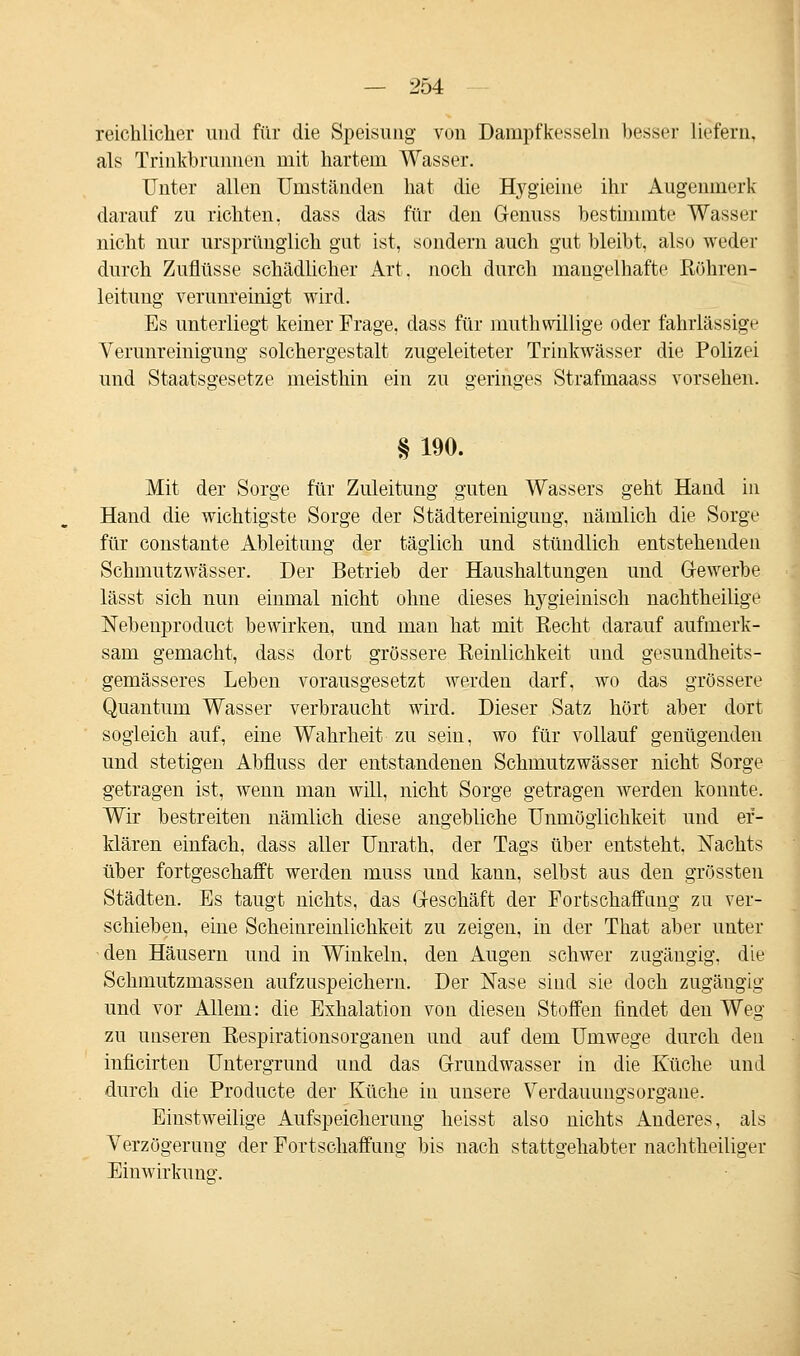 reichlicher und für die Speisung von Dampfkesseln besser liefern, als Trinkbrunnen mit hartem Wasser. Unter allen Umständen hat die Hygieine ihr Augenmerk darauf zu richten, dass das für den Genuss bestimmte Wasser nicht nur ursprünglich gut ist, sondern auch gut bleibt, also weder durch Zuflüsse schädlicher Art, noch durch mangelhafte Rühren- leitung verunreinigt wird. Es unterliegt keiner Frage, dass für muthwillige oder fahrlässige Verunreinigung solchergestalt zugeleiteter Trinkwässer die Polizei und Staatsgesetze meisthin ein zu geringes Strafmaass vorsehen. § 190. Mit der Sorge für Zuleitung guten Wassers geht Hand in Hand die wichtigste Sorge der Städtereinigung, nämlich die Sorge für constante Ableitung der täglich und stündlich entstehenden Schmutzwässer. Der Betrieb der Haushaltungen und Gewerbe lässt sich nun einmal nicht ohne dieses hygieiniseh nachtheilige Nebenprodukt bewirken, und man hat mit Recht darauf aufmerk- sam gemacht, dass dort grössere Reinlichkeit und gesundheits- gemässeres Leben vorausgesetzt werden darf, wo das grössere Quantum Wasser verbraucht wird. Dieser Satz hört aber dort sogleich auf, eine Wahrheit zu sein, wo für vollauf genügenden und stetigen Abfluss der entstandenen Schmutzwässer nicht Sorge getragen ist, wenn man will, nicht Sorge getragen werden konnte. Wir bestreiten nämlich diese angebliche Unmöglichkeit und er- klären einfach, dass aller Uurath, der Tags über entsteht, Nachts über fortgeschafft werden muss und kann, selbst aus den grössten Städten. Es taugt nichts, das Geschäft der Fortschaffang zu ver- schieben, eine Scheinreinlichkeit zu zeigen, in der That aber unter den Häusern und in Winkeln, den Augen schwer zugängig, die Schmutzmassen aufzuspeichern. Der Nase sind sie doch zugängig und vor Allem: die Exhalation von diesen Stoffen findet den Weg zu unseren Respirationsorganen und auf dem Umwege durch den inficirten Untergrund und das Grundwasser in die Küche und durch die Producte der Küche in unsere Verdaumigsorgane. Einstweilige Aufspeicherung heisst also nichts Anderes, als Verzögerung der Fortschaffung bis nach stattgehabter nachtheiliger Einwirkung.