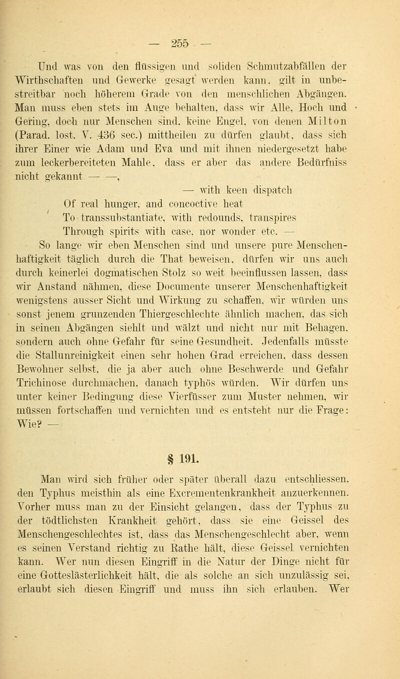 Und was von den flüssigen und soliden Schmutzabfällen der Wirthschaften und Gewerke gesagt werden kann, gilt in unbe- streitbar noch höherem Grade von den menschlichen Abgängen. Man muss eben stets im Auge behalten, dass wir Alle, Hoch und Gering, doch nur Menschen sind, keine Engel, von denen Milton (Parad. lost. V. .436 sec.) mittheilen zu dürfen glaubt, dass sich ihrer Einer wie Adam und Eva und mit ihnen niedergesetzt habe zum leckerbereiteten Mahle, dass er aber das andere Bedürfniss nicht gekannt , —• with keen dispatch Of real hunger. and concoctive heat To transsubstantiate, with redounds, transpires Through spirits with case, nor wonder etc. - So lange wir eben Menschen sind und unsere pure Menschen- haftigkeit täglich durch die That beweisen, dürfen wir uns auch durch keinerlei dogmatischen Stolz so weit beeinflussen lassen, dass wir Anstand nähmen, diese Documente unserer Menschenhaftigkeit wenigstens ausser Sicht und Wirkung zu schaffen, wir würden uns sonst jenem grunzenden Thiergeschlechte ähnlich machen, das sich in seinen Abgängen siehlt und wälzt uud nicht nur mit Behagen, sondern auch ohne Gefahr für seine Gesundheit. Jedenfalls müsste die Stallunreinigkeit einen sehr hohen Grad erreichen, dass dessen Bewohner selbst, die ja aber auch ohne Beschwerde und Gefahr Trichinose durchmachen, danach typhös würden. Wir dürfen uns unter keiner Bedingung diese Vierfüsser zum Muster nehmen, wir müssen fortschaffen und vernichten und: es entsteht nur die Frage: Wie? — § 191. Man wird sich früher oder später überall dazu entschliessen. den Typhus meisthin als eine Excrementenkrankheit anzuerkennen. Vorher muss man zu der Einsicht gelangen, dass der Typhus zu der tödtlichsten Krankheit gehört, dass sie eine Geissei des Menschengeschlechtes ist, dass das Menschengeschlecht aber, wenn es seinen Verstand richtig zu Rathe hält, diese Geissei vernichten kann. Wer nun diesen Eingriff in die Natur der Dinge nicht für eine Gotteslästerlichkeit hält, die als solche an sich unzulässig sei, erlaubt sich diesen EmgTiff und muss ihn sich erlauben. Wer