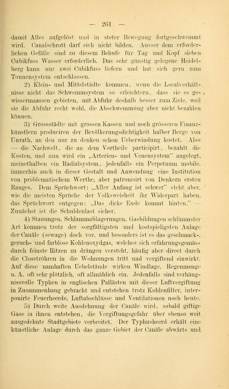 — 2(31 — damit Alles aufgelöst und in steter Bewegung fortgeschwemmt wird. Canalschrott darf sich nicht bilden. Aussei- dem erforder- lichen Gefälle sind zu diesem Behufe für Tag und Kopf sieben Cubikfnss Wasser erforderlich. Das sehr günstig gelegene Heidel- berg kann nur zwei Cubikfnss liefern und hat sieh gern zum Tonnensystem entschlossen. 2) Klein- und Mittelstädte kommen, wenn die Localverhält- nisse nicht das Schwemmsystem so erleichtern, dass sie es ge- wissermaassen gebieten, mit Abfuhr deshalb besser zum Ziele, weil sie die Abfuhr recht wohl, die Abschwemmnng aber nicht bezahlen können. 3) Grossstädte mit grossen Kassen und noch grösseren Finanz- künstlern produciren der Bevölkerungsdichtigkeit halber Berge von Unrath, an den nur zu denken schon Ueberwindung kostet. Also — die Nachwelt, die an dem Vortheile participirt. bezahlt die Kosten, und nun wird ein ..Arterien- und Venensystem angelegt, meinethalben ein Eadialsystem, jedenfalls ein Perpetuum mobile, immerhin auch in dieser Gestalt und Anwendung eine Institution von problematischem Werthe, aber patronisirt von Denkern ersten Kanges. Dem Sprüchwort: „Aller Anfang ist schwer' steht aber, wie die meisten Sprüche der Volksweisheit ihr Widerpart haben, das Sprüchwort entgegen: ,,Das dicke Ende kommt hinten. Zunächst ist die Schuldenlast sicher. 4) Stauungen, Schlammablagerungen, Gasbildungen schlimmster Art kommen trotz der sorgfältigsten und kostspieligsten Anlage der Canäle (sewage) doch vor, und besonders ist es das geschmack-. geruch- und farblose Kohlenoxydgas, welches sich erfahrungsgemäss durch feinste Ritzen zu drängen versteht, häufig aber direct durch die Closetröhren in die Wohnungen tritt und vergiftend einwirkt. Auf diese namhaften Uebelstände wirken Windlage. Regenmenge u. A. oft sehr plötzlich, oft allmählich ein. Jedenfalls sind verhäng- nissvolle Typhen in englischen Pallästen mit dieser Luftvergiftung in Zusammenhang gebracht und entstehen trotz Kohlenfilter, inter- ponirte Feuerheerde, Luftabschlüsse und Ventilationen noch heute. 5) Durch weite Ausdehnung der Canäle wird, sobald giftige Gase in ihnen entstehen, die Vergiftungsgefahr über ebenso weit ausgedehnte Stadtgebiete verbreitet. Der Typhusheerd erhält eine künstliche Anlage durch das ganze Gebiet der Canäle abwärts und