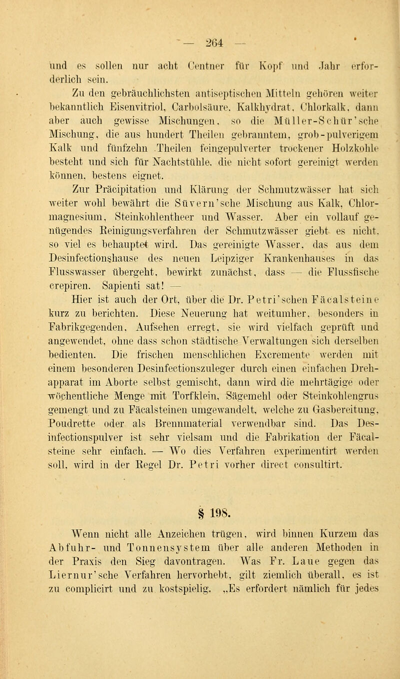 und es sollen nur acht Oentner für Kopf und Jahr erfor- derlich sein. Zu den gebräuchlichsten antistatischen Mitteln gehören weiter bekanntlich Eisenvitriol, Carbolsäure. Kalkhydrat, Chlorkalk, dann aber auch gewisse Mischungen, so die Müller-Schür'sche Mischung, die aus hundert Theilen gebranntem* grob - pulverigem Kalk und fünfzehn Theilen feingepulverter trockener Holzkohle besteht und sich für Nachtstühle, die nicht sofort gereinigt werden können, bestens eignet. Zur Präeipitation und Klärung der Schmutzwässer hat sich, weiter wohl bewährt die Süvern'sche Mischung aus Kalk, Chlor- magnesium, Steinkohlentheer und Wasser. Aber ein vollauf ge- nügendes Keinigungsverfahren der Schmutzwässer giebt es nicht, so viel es behauptet wird. Das gereinigte Wasser, das aus dem Desinfectionshause des neuen Leipziger Krankenhauses in das Flusswasser übergeht, bewirkt zunächst, dass -- die Flussfische crepiren. Sapienti sat! — Hier ist auch der Ort, über die Dr. Pe tri'sehen Fäcal st eine kurz zu berichten. Diese Neuerung hat weitumher. besonders in Fabrikgegenden, Aufsehen erregt, sie wird vielfach geprüft und angewendet, ohue dass schon städtische Verwaltungen sich derselben bedienten. Die frischen menschlichen Excremente werden mit einem besonderen Desinfectionszuleger durch einen einfachen Dreh- apparat im Aborte selbst gemischt, dann wird die mehrtägige oder wöchentliche Menge mit Torfklein, Sägemehl oder Steinkohlengrus gemengt und zu Fäcalsteinen umgewandelt, welche zu G-asbereitung, Poudrette oder als Brennmaterial verwendbar sind. Das Des- infectionspulver ist sehr vielsam und die Fabrikation der Fäcal- steine sehr einfach. — Wo dies Verfahren experimentirt werden soll, wird in der Regel Dr. Petri vorher direct consultirt. § 198. Wenn nicht alle Anzeichen trügen, wird binnen Kurzem das Abfuhr- und Tonnensystem über alle anderen Methoden in der Praxis den Sieg davontragen. Was Fr. Laue gegen das Lier nur 'sehe Verfahren hervorhebt, gilt ziemlich überall, es ist zu complicirt und zu kostspielig. „Es erfordert nämlich für jedes