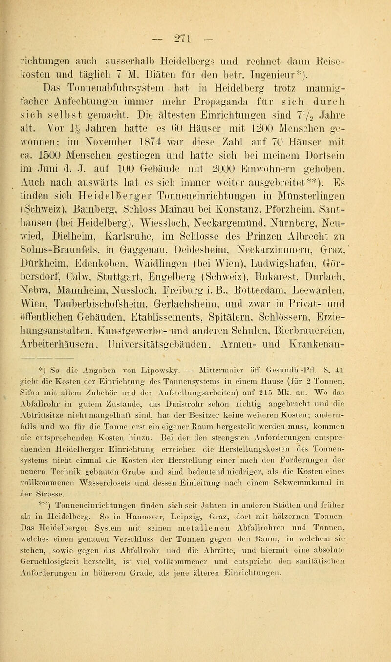 riclitungen auch ausserhalb Heidelbergs und rechnet dann Reise- kosten und täglich 7 M. Diäten für den betr. Ingenieur*). Das Tunuenabfuhrsjsteni hat in Heidelberg trotz mannig- facher Anfechtungen immer mehr Propaganda für sich durch sich selbst gemacht, Die ältesten Einrichtungen sind 71/2 Jahre alt. Vor 1% Jahren hatte es (50 Häuser mit .1200 Menschen ge- wonnen: im November 1874 war diese Zahl auf 70 Häuser mit ca. 1500 Menschen gestiegen und hatte sich bei meinem Dortsein im Juni d. J. auf 100 Gebäude mit 2000 Einwohnern gehoben. Auch nach auswärts hat es sich immer weiter ausgebreitet**). Es linden sich Heidelberger Tonneneinrichtungen in Münsterlingen (Schweiz). Bamberg, Schloss Mainau bei Konstanz, Pforzheim. Sant- hausen (bei Heidelberg). Wiessloch, Neckargemünd, Nürnberg, Neu- wied, Dielheim, Karlsruhe, im Schlosse des Prinzen Albrecht zu Solms-Braunfels. in Gaggenau, Deidesheim, Neckarzimmern, Graz. Dürkheim, Edenkoben, Waidlingen (bei Wien), Ludwigshafen, Gör- bersdorf, Calw, Stuttgart, Engelberg (Schweiz). Bukarest, Durlach, Nebra, Mannheim, Nussloch. Ereiburg i. B., Rotterdam. Leewarden. Wien, Tauberbischofsheim, Gerlachsheim, und zwar in Privat- und Öffentlichen Gebäuden, Etablissements, Spitälern, Schlössern, Erzie- hungsanstalten. Kunstgewerbe- und anderen Schulen, Bierbrauereien, Arbeiterhäusern, Universitätsgebäuden. Armen- und Krankenan- *) So die Angaben von Lipowsky. — Mittermaier öff. Gesundh.-Pfl. S. 41 giebt die Kosten der Einrichtung des Tonnensystems in einem Hause (für 2 Tonnen, Sifon mit allem Zubehör und den Aufstellungsarbeiten) auf 215 Mk. an. Wo das Abfallrohr in gutem Znstande, das Dunstrohr schon richtig angebracht und die Abtrittsitzc nicht mangelhaft sind, bat der Besitzer keine weiteren Kosten; andern- falls und wo für die Tonne erst ein eigener Raum hergestellt werden muss, kommen die entsprechenden Kosten hinzu. Bei der den strengsten Anforderungen entspre- chenden Heidelberger Einrichtung erreichen die Herstellungskosten des Tonuen- systems nicht einmal die Kosten der Herstellung einer nach den Forderungen der neuern Technik gebauten Grube und sind bedeutend niedriger, als die Kosten eines vollkommenen Wasserciosets und dessen Einleitung nach einem Sckwemmkanal in der Strasse. **) Tonneneinrichtuugen finden sich seit Jahren in anderen Städten und früher als in Heidelberg. So in Hannover, Leipzig, Graz, dort mit hölzernen Tonnen. Das Heidelberger System mit seinen metallenen Abfallrobren und Tonnen, welches einen genauen Verschluss der Tonnen gegen den Raum, in welchem sie stehen, sowie gegen das Abfallrohr und die Abtritte, und hiermit eine absolute Geruchlosigkeit herstellt, ist viel vollkommener und entspricht den sanitätischen Anforderungen in höherem Grade, als jene älteren Einrichtungen.