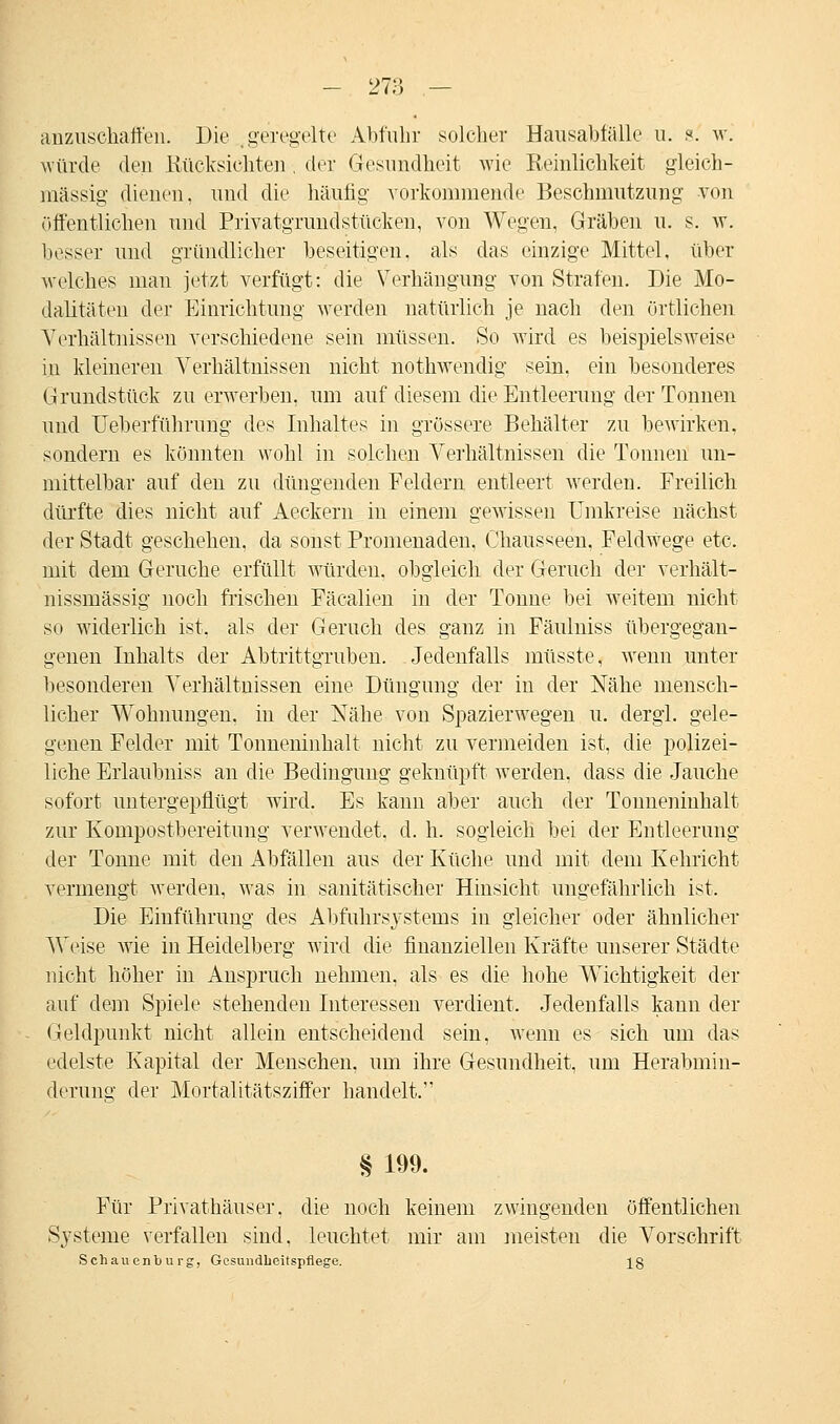 - 27;* — anzuschaffen. Die geregelte Abfuhr solcher Hansahfälle u. s: w. würde den Rücksichten , der Gesundheit wie Reinlichkeit gleich- massig dienen, und die häufig vorkommende Beschmutzung von öffentlichen und Privatgrundstücken, von Wegen, Gräben u. s. \v. besser und gründlicher beseitigen, als das einzige Mittel, über welches man jetzt verfügt: die Verhängung von Strafen. Die Mo- dalitäten der Einrichtung werden natürlich je nach den örtlichen Verhältnissen verschiedene sein müssen. So wird es beispielsweise in kleineren Verhältnissen nicht nothwendig sein, ein besonderes Grundstück zu erwerben, um auf diesem die Entleerung der Tonnen und Ueberführung des Inhaltes in grössere Behälter zu bewirken, sondern es könnten wohl in solchen Verhältnissen die Tonnen un- mittelbar auf den zu düngenden Feldern entleert werden. Freilich dürfte dies nicht auf Aeekern in einem gewissen Umkreise nächst der Stadt geschehen, da sonst Promenaden, Chausseen, Feldwege etc. mit dem Gerüche erfüllt würden, obgleich der Geruch der verhält- nissmässig noch frischen Fäcalien in der Tonne bei weitem nicht so widerlich ist, als der Geruch des ganz in Fäulniss übergegan- genen Inhalts der Abtrittgruben. Jedenfalls müsste, wenn unter besonderen Verhältnissen eine Düngung der in der Nähe mensch- licher Wohnungen, in der Nähe von Spazierwegen u. dergl. gele- genen Felder mit Tonneninhalt nicht zu vermeiden ist, die polizei- liche Erlaubnis* an die Bedingung geknüpft werden, dass die Jauche sofort untergepflügt wird. Es kann aber auch der Tonneninhalt zur Kompostbereitung verwendet, d. h. sogleich hei der Entleerung der Tonne mit den Abfällen aus der Küche und mit dem Kehricht vermengt werden, was in sanitätischer Hinsicht ungefährlich ist. Die Einführimg des Abfuhrsysteins in gleicher oder ähnlicher Weise wie in Heidelberg wird die finanziellen Kräfte unserer Städte nicht höher in Anspruch nehmen, als es die hohe Wichtigkeit der auf dem Spiele stehenden Interessen verdient. Jedenfalls kann der Geldpunkt nicht allein entscheidend sein, wenn es sich um das edelste Kapital der Menschen, um ihre Gesundheit, um Herabmin- derung der Mortalitätsziffer handelt. § 199. Für Privathäuser, die noch keinem zwingenden öffentlichen Systeme verfallen sind, leuchtet mir am ineisten die Vorschrift Schauenburg, Gesundheitspflege. 18