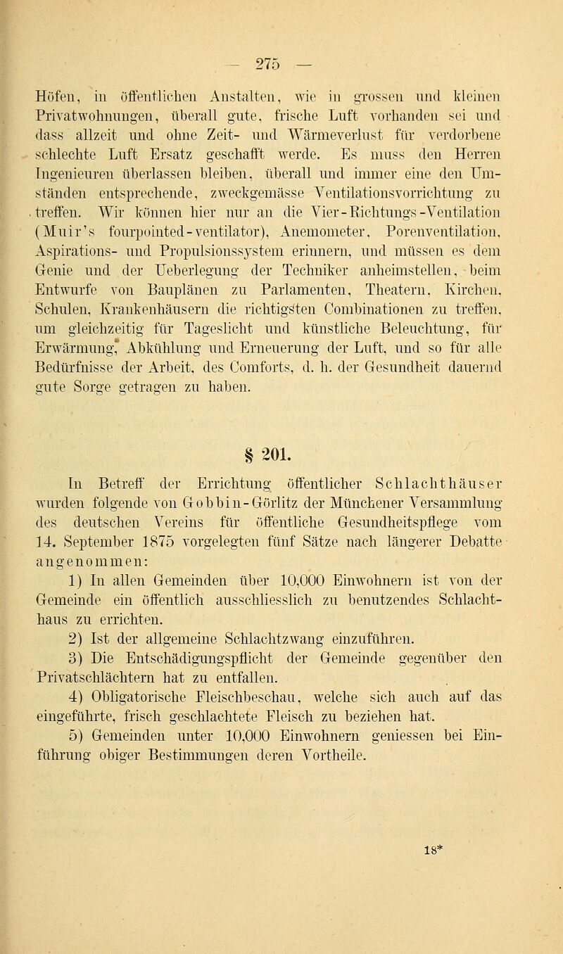 Höfen, in öffentlichen Anstalten, wie in grossen und Meinen Privatwohnimgen, überall gute, frische Luft vorhanden sei und dass allzeit und ohne Zeit- und Wärnieverlust für verdorbene schlechte Luft Ersatz geschafft werde. Es muss den Herren Ingenieuren überlassen bleiben, überall und immer eine den Um- ständen entsprechende, zweckgemässe Ventilationsvorrichtung zu treffen. Wir können hier nur an die Vier-Rieh tungs-Ventilation (Muir's fourpointed-veutilator), Anemometer, Porenventilation, Aspirations- und Propulsionssystem erinnern, und müssen es dem Genie und der Ueberlegung der Techniker anheimstellen, beim Entwürfe von Bauplänen zu Parlamenten, Theatern, Kirchen, Schulen, Krankenhäusern die richtigsten Combinationen zu treffen, um gleichzeitig für Tageslicht und künstliche Beleuchtung, für Erwärmung* Abkühlung und Erneuerung der Luft, und so für alle Bedürfnisse der Arbeit, des Comforts, d. h. der Gesundheit dauernd sfute Sorge getragen zu haben. § 201. In Betreff der Errichtung öffentlicher Schlachthäuser wurden folgende von Gobbin-Görlitz der Münchener Versammlung des deutschen Vereins für öffentliche Gesundheitspflege vom 14. September 1875 vorgelegten fünf Sätze nach längerer Debatte angenommen: 1) In allen Gemeinden über 10,000 Einwohnern ist von der Gemeinde ein öffentlich ausschliesslich zu benutzendes Schlacht- haus zu errichten. 2) Ist der allgemeine Schlachtzwang einzuführen. 3) Die Entschädigungspflicht der Gemeinde gegenüber den Privatschlächtern hat zu entfallen. 4) Obligatorische Fleischbeschau, welche sich auch auf das eingeführte, frisch geschlachtete Fleisch zu beziehen hat. 5) Gemeinden unter 10,000 Einwohnern gemessen bei Ein- führung obiger Bestimmungen deren Vortheile. 18*