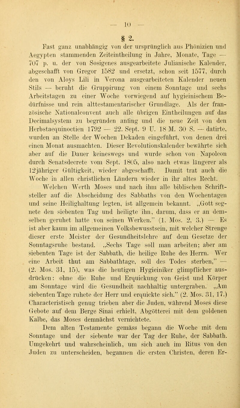 §2. Fast ganz unabhängig von der ursprünglich aus Phönizien und Aegypten stammenden Zeiteinteilung in Jahre, Monate, Tag»; — 707 p. u. der von Sosigenes ausgearbeitete Julianische Kalender, abgeschafft von Gregor 1582 und ersetzt, schon seit 1577, durch den von Aloys Lili in Verona ausgearbeiteten Kalender neuen Stils — beruht die Gruppirung von einem Sonntage und sechs Arbeitstagen zu einer Woche vorwiegend auf hygieinischem Be- dürfnisse und rein alttestamentarischer Grundlage. Als der fran- zösische Nationalconvent auch alle übrigen Einteilungen auf das Decimalsystern zu begründen anfing und die neue Zeit von den Herbstaequinoctien 1792 — 22. Sept. 9 U. 18 M. 30 S. — datirte, wurden an Stelle der Wochen Dekaden eingeführt, von denen drei einen Monat ausmachten. Dieser Revolutionskalender bewährte sich aber auf die Dauer keineswegs und wurde schon von Napoleon durch Senatsdecrete vom Sept. 1805, also nach etwas längerer als 12jähriger Gültigkeit, wieder abgeschafft. Damit trat auch die Woche in allen christlichen Läudern wieder in ihr altes Recht. Welchen Werth Moses und nach ihm alle biblischen Schrift- steller auf die Abscheidung des Sabbaths von den Wochentagen und seine Heilighaltung legten, ist allgemein bekannt. „Gott seg- nete den siebenten Tag und heiligte ihn, darum, dass er an dem- selben geruhet hatte von seinen Werken. (1. Mos. 2, 3.) — Es ist aber kaum im allgemeinen Volksbewusstsein, mit welcher Strenge dieser erste Meister der Gesundheitslehre auf dem Gesetze der Sonntagsruhe bestand. „Sechs Tage soll man arbeiten; aber am siebenten Tage ist der Sabbath, die heilige Kühe des Herrn. Wer eine Arbeit thut am Sabbathtage, soll des Todes sterben, — (2. Mos. 31, 15), was die heutigen Hygieiniker glimpflicher aus- drücken: ohne die Buhe und Erquickimg von Geist und Körper am Sonntage wird die Gesundheit nachhaltig untergraben. „Am siebenten Tage ruhete der Herr und erquickte sich. (2. Mos. 31, 17.) Characteristisch genug trieben aber die Juden, während Moses diese Gebote auf dem Berge Sinai erhielt, Abgötterei mit dem goldenen Kalbe, das Moses demnächst vernichtete. Dem alten Testamente gemäss begann die Woche mit dem Sonntage und der siebente war der Tag der Ruhe, der Sabbath. Umgekehrt und wahrscheinlich, um sich auch im Ritus von den Juden zu unterscheiden, begannen die ersten Christen, deren Er-