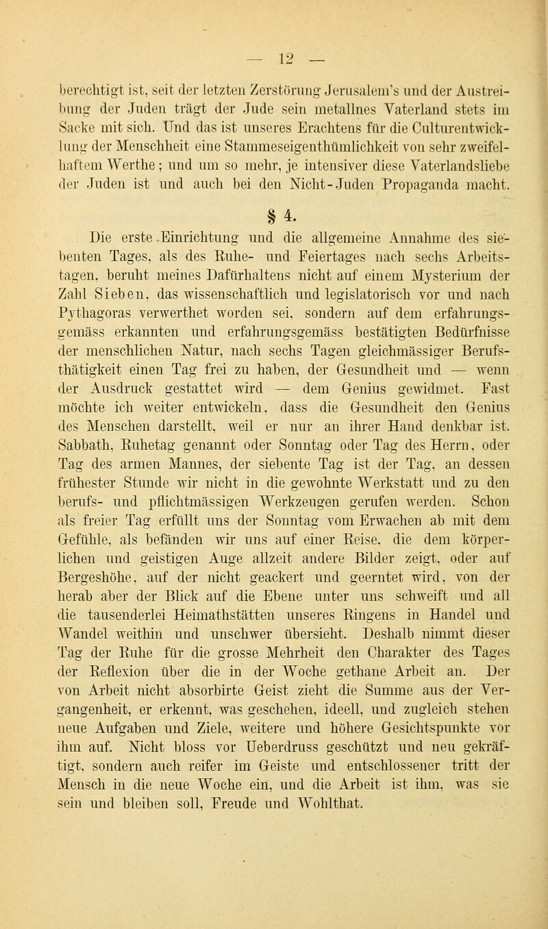 berechtigt ist, seit der Letzten Zerstörung Jerusalem's und der Austrei- bung der Juden trägt der Jude sein nietallnes Vaterland stets im Sacke mit sich. Und das ist unseres Erachtens für die Culturentwick- lung der Menschheit eine Stammeseigenthürnlichkeit von sehr zweifel- haftem Werthe; und um so mehr, je intensiver diese Vaterlandsliebe der Juden ist und auch bei den Nicht-Juden Propaganda macht. Die erste .Einrichtung und die allgemeine Annahme des sie- benten Tages, als des Buhe- und Feiertages nach sechs Arbeits- tagen, beruht meines Dafürhaltens nicht auf einem Mysterium der Zahl Sieben, das wissenschaftlich und legislatorisch vor und nach Pythagoras verwerthet worden sei, sondern auf dem erfahrungs- gemäss erkannten und erfahrungsgemäss bestätigten Bedürfnisse der menschlichen Natur, nach sechs Tagen gleichmässiger Berufs- thätigkeit einen Tag frei zu haben, der Gesundheit und — wenn der Ausdruck gestattet wird — dem Genius gewidmet. Fast möchte ich weiter entwickeln, dass die Gesundheit den Genius des MeDscheu darstellt, weil er nur an ihrer Hand denkbar ist, Sabbath, Kuhetag genannt oder Sonntag oder Tag des Herrn, oder Tag des armen Mannes, der siebente Tag ist der Tag, an dessen frühester Stunde wir nicht in die gewohnte Werkstatt und zu den berufs- und pflichtmässigen Werkzeugen gerufen werden. Schon als freier Tag erfüllt uns der Sonntag vom Erwachen ab mit dem Gefühle, als befänden wir uns auf einer Reise, die dem körper- lichen und geistigen Auge allzeit andere Bilder zeigt, oder auf Bergeshöhe, auf der nicht geackert und geerntet wird, von der herab aber der Blick auf die Ebene unter uns schweift und all die tausenderlei Heiniathstätten unseres Ringens in Handel und Wandel weithin und unschwer übersieht. Deshalb nimmt dieser Tag der Ruhe für die grosse Mehrheit den Charakter des Tages der Reflexion über die in der Woche gethane Arbeit an. Der von Arbeit nicht absorbirte Geist zieht die Summe aus der Ver- gangenheit, er erkennt, was geschehen, ideell, und zugleich stehen neue Aufgaben und Ziele, weitere und höhere Gesichtspunkte vor ihm auf. Nicht bloss vor Ueberdruss geschützt und neu gekräf- tigt, sondern auch reifer im Geiste und entschlossener tritt der Mensch in die neue Woche ein, und die Arbeit ist ihm, was sie sein und bleiben soll, Freude und Wohlthat.