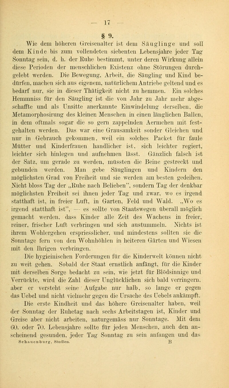 §9. Wie dem höheren Greisenalter ist dein Säuglinge und soll dem Kinde bis zum vollendeten siebenten Lebensjahre jeder Tag Sonntag sein, d. h. der Buhe bestimmt, unter deren Wirkung allein diese Perioden der menschlichen Existenz ohne Störungen durch- gelebt werden. Die Bewegung, Arbeit, die Säugling und Kind be- dürfen, machen sich aus eigenem, natürlichem Antriebe geltend und es bedarf nur, sie in dieser Thätigkeit nicht zu hemmen. Ein solches Hemmniss für den Säugling ist die von Jahr zu Jahr mehr abge- schaffte und als Unsitte anerkannte Einwindelung derselben, die Metamorphosirung des kleinen Menschen in einen länglichen Ballen, in dem oftmals sogar die so gern zappelnden Aermchen mit fest- gehalten werden. Das war eine Grausamkeit sonder Gleichen und nur in Gebrauch gekommen, weil ein solches Packet für faule Mütter und Kinderfrauen handlicher ist, sich leichter regiert, leichter sich hinlegen und aufnehmen lässt. Gänzlich falsch ist der Satz, um gerade zu werden, müssten die Beine gestreckt und gebunden werden. Man gebe Säuglingen und Kindern den möglichsten Grad von Freiheit und sie werden am besten gedeihen. Nicht bloss Tag der „Buhe nach Belieben, sondern Tag der denkbar möglichsten Freiheit sei ihnen jeder Tag und zwar, wo es irgend statthaft ist, in freier Luft, in Garten, Peld und Wald. „Wo es irgend statthaft ist, — es sollte von Staatswegen überall möglich gemacht werden, dass Kinder alle Zeit des Wachens in freier, reiner, frischer Luft verbringen und sich austummeln. Nichts ist ihrem Wohlergehen erspriesslicher, und mindestens sollten sie die Sonntage fern von den Wohnhöhlen in heiteren Gärten und Wiesen mit den Ihrigen verbringen. Die hygieinischen Forderungen für die Kinderwelt können nicht zu weit gehen. Sobald der Staat ernstlich anfängt, für die Kinder mit derselben Sorge bedacht zu sein, wie jetzt für Blödsinnige und Verrückte, wird die Zahl dieser Unglücklichen sich bald verringern, aber er versteht seine Aufgabe nur halb, so lange er gegen das Uebel und nicht vielmehr gegen die Ursache des Uebels ankämpft. Die erste Kindheit und das höhere Greisenalter haben, weil der Sonntag der Buhetag nach sechs Arbeitstagen ist, Kinder und Greise aber nicht arbeiten, naturgemäss nur Sonntage. Mit dem 60. oder 70. Lebensjahre sollte für jeden Menschen, auch den an- scheinend gesunden, jeder Tag Sonntag zu sein anfangen und das Schauenburg, Studien. B