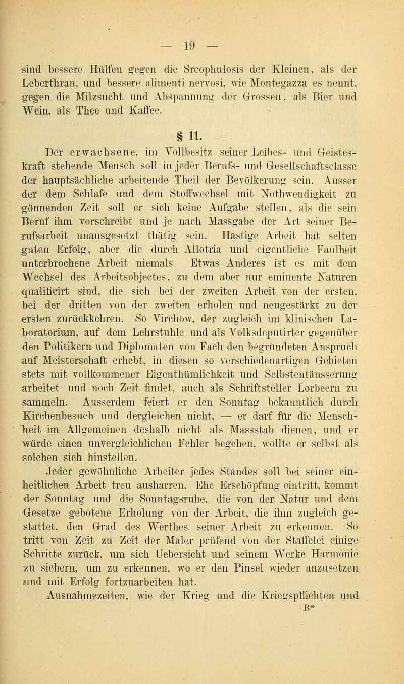 sind bessere Hülfen gegen die Srcoplmlosis der Kleinen, als der Leberthran, und bessere, alimenti nervosi, wie Montegazza es nennt, gegen die Milzsucht und Abspannung der Grossen, als Bier und Wein, als Thee und Kaffee. §11. Der erwachsene, im Vollbesitz seiner Leibes- und Geistes- kraft stehende Mensch soll in jeder Berufs- und Gesellschaftsciasse der hauptsächliche arbeitende Theil der Bevölkerung sein. Ausser der dem Schlafe und dem Stoffwechsel mit Nothwendigkeit zu gönnenden Zeit soll er sich keine Aufgabe stellen, als die sein Beruf ihm vorschreibt und je nach Massgabe der Art seiner Be- rufsarbeit unausgesetzt thätig sein. Hastige Arbeit hat selten guten Erfolg, aber die durch Allotria und eigentliche Faulheit unterbrochene Arbeit niemals. Etwas Anderes ist es mit dem Wechsel des Arbeitsobjectes, zu dem aber nur eminente Naturen qualificirt sind, die sich bei der zweiten Arbeit von der ersten. bei der dritten von der zweiten erholen und neugestärkt zu der ersten zurückkehren. So Virchow, der zugleich im klinischen La- boratorium, auf dem Lehrstuhle und als Volksdeputirter gegenüber den Politikern und Diplomaten von Fach den begründeten Anspruch auf Meisterschaft erhebt, in diesen so verschiedenartigen Gebieten stets mit vollkommener Eigentümlichkeit und Selbstentäusserung arbeitet und noch Zeit findet, auch als Schriftsteller Lorbeern zu sammeln. Ausserdem feiert er den Sonutag bekanntlich durch Kirchenbesuch und dergleichen nicht, — er darf für die Mensch- heit im Allgemeinen deshalb nicht als Massstab dienen, und er würde einen unvergleichlichen Fehler begehen, wollte er selbst als solchen sich hinstellen. Jeder gewöhnliche Arbeiter jedes Standes soll bei seiner ein- heitlichen Arbeit treu ausharren. Ehe Erschöpfung eintritt, kommt der Sonntag und die Sonntagsruhe, die von der Natur und dem Gesetze gebotene Erholung von der Arbeit, die ihm zugleich ge- stattet, den Grad des Werthes seiner Arbeit zu erkennen. So tritt von Zeit zu Zeit der Maler prüfend von der Staffelei einige Schritte zurück, um sich Ueb ersieht und seinem Werke Harmonie zu sichern, um zu erkennen, wo er den Pinsel wieder anzusetzen und mit Erfolg fortzuarbeiten hat. Ausnahmezeiten, wie der Krieg und die Kriegspflichten und B*