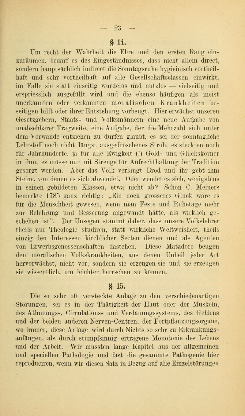 §14. Um recht der Wahrheit die Ehre und den ersten Rang ein- zuräumen, bedarf es des Eingeständnisses, dass nicht allein direct, sondern hauptsächlich indirect die Sonntagsruhe hygieinisch vorteil- haft und sehr vortheilhaft auf alle Gesellschaftsclassen einwirkt, im Falle sie statt einseitig würdelos und nutzlos — vielseitig und erspriesslich ausgefüllt wird und die ebenso häufigen als meist unerkannten oder verkannten moralischen Krankheiten be- seitigen hilft oder ihrer Entstehung vorbeugt. Hier erwächst unseren Gesetzgebern, Staats- und Volksmännern eine neue Aufgabe von unabsehbarer Tragweite, eine Aufgabe, der die Mehrzahl sich unter dem Vorwande entziehen zu dürfen glaubt, es sei der sonntägliche Lehrstoff noch nicht längst ausgedroschenes Stroh, es steckten noch für Jahrhunderte, ja für alle Ewigkeit (!) Gold- und Glückskörner in ihm, es müsse nur mit Strenge für Aufrechthaltung der Tradition gesorgt werden. Aber das Volk verlangt Brod und ihr gebt ihm Steine, von denen es sich abwendet. Oder wendet es sich, wenigstens in seinen gebildeten Klassen, etwa nicht ab? Schon C. Meiners bemerkte 1785 ganz richtig: „Eiu noch grösseres Glück wäre es für die Menschheit gewesen, wenn man Feste und Ruhetage mehr zur Belehrung und Besserung angewandt hätte, als wirklich ge- schehen ist. Der Unsegen stammt daher, dass unsere Volkslehrer theils nur Theologie studiren, statt wirkliche Weltweisheit, theils einzig den Interessen kirchlicher Secten dienen und als Agenten von Erwerbsgenossenschaften dastehen. Diese Matadore beugen den moralischen Volkskrankheiten, aus denen Unheil jeder Art hervorwächst, nicht vor, sondern sie erzeugen sie und sie erzeugen sie wissentlich, um leichter herrschen zu können. § 15. Die so sehr oft versteckte Anlage zu den verschiedenartigen Störungen, sei es in der Thätigkeit der Haut oder der Muskeln, des Athmungs-, Circulations- und Verdauungssysteins, des Gehirns und der beiden anderen Nerven-Centren, der Fortpflanzungsorgane, wo immer, diese Anlage wird durch Nichts so sehr zu Erkrankungs- anfängen, als durch stumpfsinnig ertragene Monotonie des Lebens und der Arbeit. Wir müssten lange Kapitel aus der allgemeinen und speciellen Pathologie und fast die gesammte Pathogenie hier reproduciren, wenn wir diesen Satz in Bezug auf alle Einzelstörungen