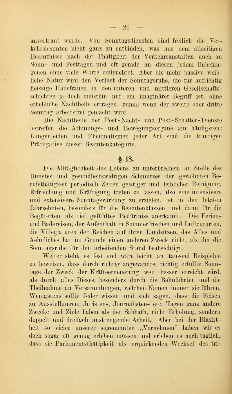 anvertraut würde. Von Sonntagsdiensten sind freilich die Ver- kehrsbeamten nicht ganz zu entbinden, was aus dem allseitigen Bedürfnisse nach der Thätigkeit der Verkehrsanstaltcn auch an Sonn- und Festtagen und oft gerade an diesen jedem Unbefan- genen ohne viele Worte einleuchtet. Aber die mehr passive weib- liche Natur wird den Verlust der Sonntagsruhe, die für aufrichtig Üeissige Hausfrauen in den unteren und mittleren Gesellschafts- schichten ja doch meisthin nur ein imaginärer Begriff ist, ohne erhebliche Nachtheile ertragen, zumal wenn der zweite oder dritte Sonntag arbeitsfrei gemacht wird. Die Nachtheile der Post-Nacht- und Post-Schalter-Dienste betreffen die Athmungs- und Bewegungsorgane am häufigsten: Lungenleiden und Kheumatismen jeder Art sind die traurigen Prärogative dieser Beamtenkategorie. §18. Die Alltäglichkeit des Lebens zu unterbrechen, an Stelle des Dunstes und gesundheitswidrigen Schmutzes der gewohnten Be- rufstätigkeit periodisch Zeiten geistiger und leiblicher Keinigung, Erfrischung und Kräftigung treten zu lassen, also eine intensivere und extensivere Sonntagswirkung zu erzielen, ist in den letzten Jahrzehnten, besonders für die Beamtenklassen und dann für die Begüterten als tief gefühltes Bedürfhiss anerkannt. Die Ferien- und Badereisen, der Aufenthalt in Sommerfrischen und Luftcurorten, die Villegiaturen der Eeichen auf ihren Landsitzen, das Alles und Aehnliches hat im Grunde einen anderen Zweck nicht, als ihn die Sonntagsruhe für den arbeitenden Stand beabsichtigt. Weiter steht es fest und wäre leicht an tausend Beispielen zu beweisen, dass durch richtig angewandte, richtig erfüllte Sonn- tage der Zweck der Kräfteerneuerung weit besser erreicht wird, als durch alles Dieses, besonders durch die Bahnfahrten und die Theimahme an Versammlungen, welchen Namen immer sie führen. Wenigstens sollte Jeder wissen und sich sagen, dass die Keisen zu Ausstellungen, Juristen-, Journalisten- etc. Tagen ganz andere Zwecke und Ziele haben als der Sabbath, nicht Erholung, sondern doppelt und dreifach anstrengende Arbeit. Aber bei der Blasirt- heit so vieler unserer sogenannten „Vornehmen haben wir es doch sogar oft genug erleben müssen und erleben es noch täglich, dass sie Parlamentsthätigkeit als erquickenden Wechsel des tri-
