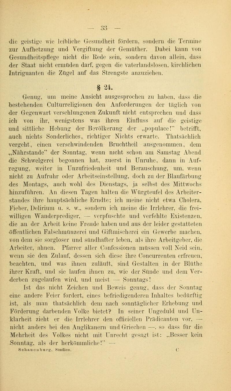 ■die geistige wie leibliche Gesundheit fördern, sondern die Termine zur Aufhetzung und Vergiftung der Gemüther. Dabei kann von Gesundheitspflege nicht die Kede sein, sondern davon allein, dass der Staat nicht ermüden darf, gegen die vaterlandslosen, kirchlichen Intriguanten die Zügel auf das Strengste anzuziehen. § 24. Genug, um meine Ansicht ausgesprochen zu haben, dass die bestehenden Culturreligionen den Anforderungen der täglich von der Gegenwart verschlungenen Zukunft nicht entsprechen und dass ich von ihr, wenigstens was ihren Einfluss auf die geistige und sittliche Hebung der Bevölkerung der „populace! betrifft, auch nichts Sonderliches, richtiger Nichts erwarte. Thatsächlich vergeht, einen verschwindenden Bruchtheil ausgenommen, dem -„Nährstande der Sonntag, wenn nicht schon am Samstag Abend die Schwelgerei begonnen hat, zuerst in Unruhe, dann in Auf- regung, weiter in Unzufriedenheit und Berauschung, um, wenn nicht zu Aufruhr oder Arbeitseinstellung, doch zu der Blaufärbung •des Montags, auch wohl des Dienstags, ja selbst des Mittwochs hinzuführen. An diesen Tagen halten die Würgteufel des Arbeiter- standes ihre hauptsächliche Erndte; ich meine nicht etwa Cholera. Eieber, Delirium u. s. w., sondern ich meine die Irrlehrer, die frei- willigen Wanderprediger, — verpfuschte und verfehlte Existenzen, die an der Arbeit keine Freude haben und aus der leider gestatteten öffentlichen Falschmünzerei und Giftmischerei ein Gewerbe machen, von dem sie sorgloser und sündhafter leben, als ihre Arbeitgeber, die Arbeiter, ahnen. Pfarrer aller Confessionen müssen voll Neid sein, wenn sie den Zulauf, dessen sich diese ihre Concurrenteu erfreuen, beachten, und was ihnen zuläuft, sind Gestalten in der Blüthe ihrer Kraft, und sie laufen ihnen zu, wie der Sünde und dem Ver- derben zugelaufen wird, und meist — Sonntags! Ist das nicht Zeichen und Beweis genug, dass der Sonntag eine andere Feier fordert, eines befriedigenderen Inhaltes bedürftig ist, als man thatsächlich dem nach sonntäglicher Erhebung und Förderung darbenden Volke bietet? In seiner Ungeduld und Un- klarheit zieht er die Irrlehrer den officiellen Prädicanten vor, — nicht anders bei den Anglikanern und Griechen —. so dass für die Mehrheit des Volkes nicht mit Unrecht gesagt ist: „Besser kein Sonntag, als der herkömmliche!' — Schaucuburg, Studien. C