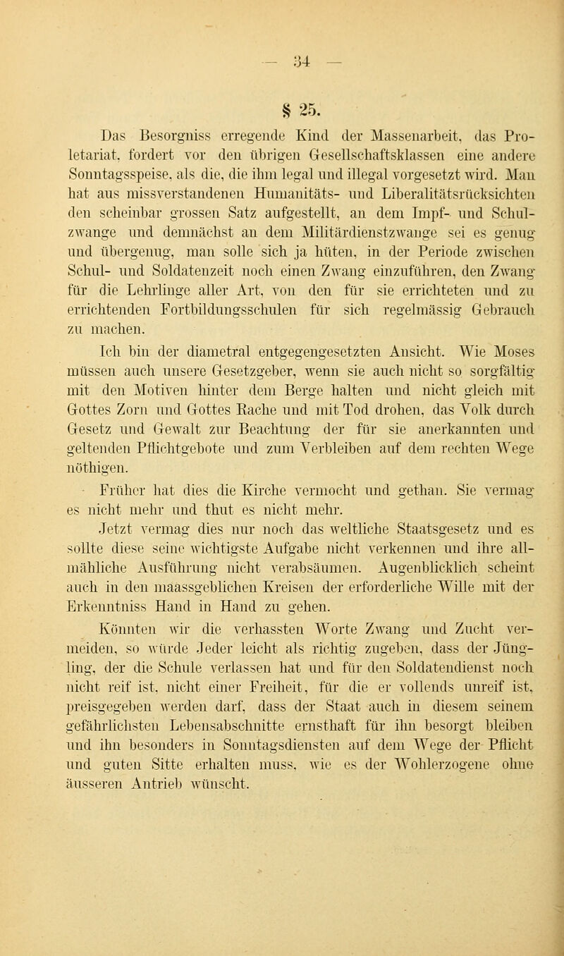 8 25. Das Besorgniss erregende Kind der Massenarbeit, das Pro- letariat, fordert vor den übrigen Gesellschaftsklassen eine andere Sonntagsspeise, als die, die ihm legal und illegal vorgesetzt wird. Man hat aus missverstandenen Humanitäts- und Liberalitätsrücksichten den scheinbar grossen Satz aufgestellt, an dem Impf- und Schul- zwange und demnächst an dem Militärdienstzwange sei es genug und übergenug, man solle sich ja hüten, in der Periode zwischen Schul- und Soldatenzeit noch einen Zwang einzuführen, den Zwang für die Lehrlinge aller Art, von den für sie errichteten und zu errichtenden Fortbildungsschulen für sich regelmässig Gebrauch zu machen. Ich bin der diametral entgegengesetzten Ansicht. Wie Moses müssen auch unsere Gesetzgeber, wenn sie auch nicht so sorgfältig mit den Motiven hinter dem Berge halten und nicht gleich mit Gottes Zorn und Gottes Eache und mit Tod drohen, das Volk durch Gesetz und Gewalt zur Beachtung der für sie anerkannten und geltenden Pflichtgebote und zum Verbleiben auf dem rechten Wege nöthigen. Früher hat dies die Kirche vermocht und gethan. Sie vermag es nicht mehr und thut es nicht mehr. Jetzt vermag dies nur noch das weltliche Staatsgesetz und es sollte diese seine wichtigste Aufgabe nicht verkennen und ihre all- mähliche Ausführung nicht verabsäumen. Augenblicklich scheint auch in den maassgeblichen Kreisen der erforderliche Wille mit der Erkeuntniss Hand in Hand zu gehen. Könnten wir die verhassten Worte Zwang und Zucht ver- meiden, so würde Jeder leicht als richtig zugeben, dass der Jüng- ling, der die Schule verlassen hat und für den Soldatendienst noch nicht reif ist. nicht einer Freiheit, für die er vollends unreif ist, preisgegeben werden darf, dass der Staat auch in diesem seinem gefährlichsten Lebensabschnitte ernsthaft für ihn besorgt bleiben und ihn besonders in Sonntagsdiensten auf dem Wege der Pflicht und guten Sitte erhalten muss. wie es der Wohlerzogene ohne äusseren Antrieb wünscht.