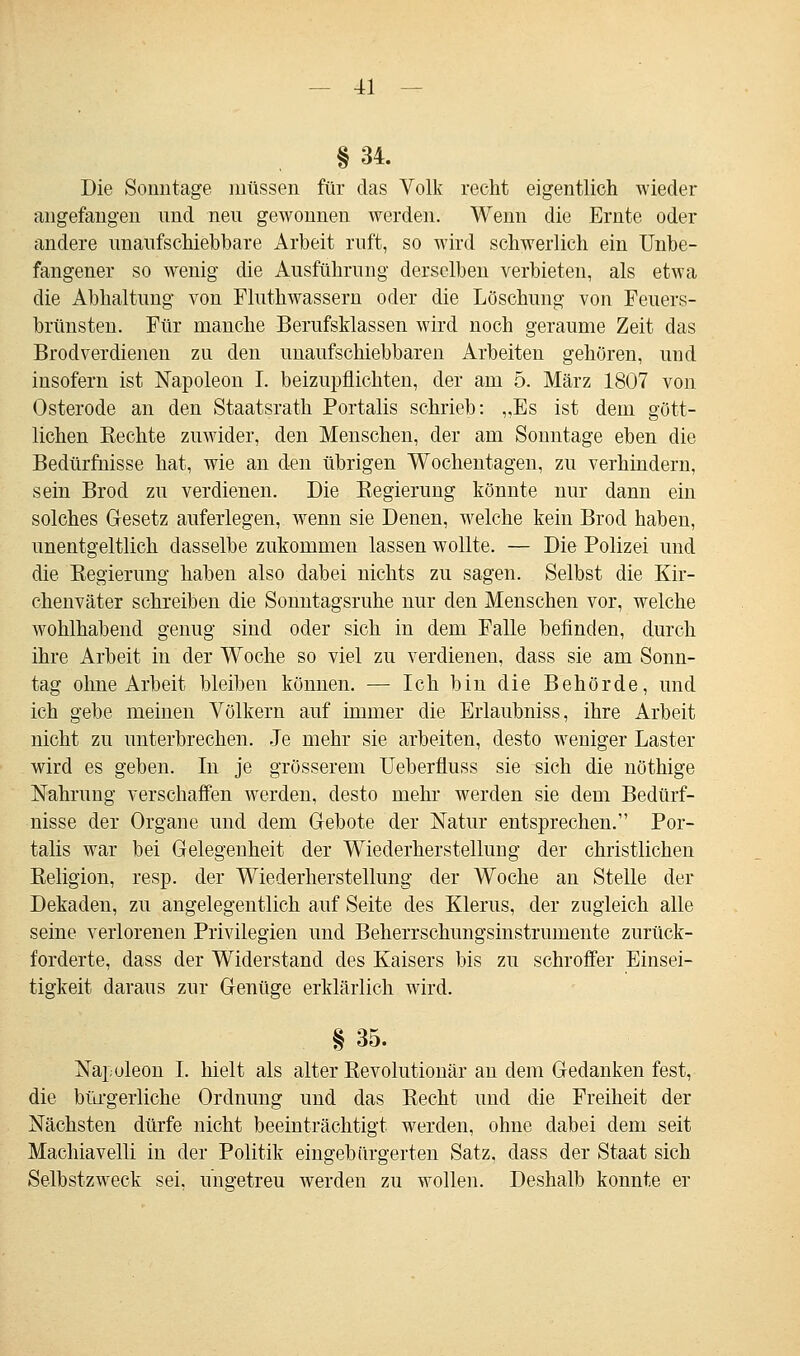 §34. Die Sonntage müssen für das Volk recht eigentlich wieder angefangen und neu gewonnen werden. Wenn die Ernte oder andere unaufschiebbare Arbeit ruft, so wird schwerlich ein Unbe- fangener so wenig die Ausführung derselben verbieten, als etwa die Abhaltung von Fluthwassern oder die Löschung von Feuers- brünsten. Für manche BerufsMassen wird noch geraume Zeit das Brodverdienen zu den unaufschiebbaren Arbeiten gehören, und insofern ist Napoleon I. beizupflichten, der am 5. März 1807 von Osterode an den Staatsrath Portalis schrieb: „Es ist dem gött- lichen Rechte zuwider, den Menschen, der am Sonntage eben die Bedürfnisse hat, wie an den übrigen Wochentagen, zu verhindern, sein Brod zu verdienen. Die Regierung könnte nur dann ein solches Gesetz auferlegen, wenn sie Denen, welche kein Brod haben, unentgeltlich dasselbe zukommen lassen wollte. — Die Polizei und die Regierung haben also dabei nichts zu sagen. Selbst die Kir- chenväter schreiben die Sonntagsruhe nur den Menschen vor, welche wohlhabend genug sind oder sich in dem Falle befinden, durch ihre Arbeit in der Woche so viel zu verdienen, dass sie am Sonn- tag ohne Arbeit bleiben können. — Ich bin die Behörde, und ich gebe meinen Völkern auf immer die Erlaubniss, ihre Arbeit nicht zu unterbrechen. Je mehr sie arbeiten, desto weniger Laster wird es geben. In je grösserem Ueberfluss sie sich die nöthige Nahrung verschaffen werden, desto mehr werden sie dem Bedürf- nisse der Organe und dem Gebote der Natur entsprechen. Por- talis war bei Gelegenheit der Wiederherstellung der christlichen Religion, resp. der Wiederherstellung der Woche an Stelle der Dekaden, zu angelegentlich auf Seite des Klerus, der zugleich alle seine verlorenen Privilegien und Beherrschungsinstrumente zurück- forderte, dass der Widerstand des Kaisers bis zu schroffer Einsei- tigkeit daraus zur Genüge erklärlich wird. § 35. Napoleon I. hielt als alter Revolutionär an dem Gedanken fest, die bürgerliche Ordnung und das Recht uud die Freiheit der Nächsten dürfe nicht beeinträchtigt werden, ohne dabei dem seit Machiavelli in der Politik eingebärgerten Satz, dass der Staat sich Selbstzweck sei. ungetreu werden zu wollen. Deshalb konnte er