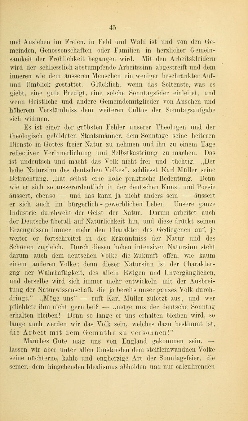 und Ausleben im Freien, in Feld und Wald ist und vou den Ge- meinden, Genossenschaften oder Familien in herzlicher Gemein- samkeit der Fröhlichkeit begangen wird. Mit den Arbeitskleidern wird der schliesslich abstumpfende Arbeitssinn abgestreift und dem inneren wie dem äusseren Menschen ein weniger beschränkter Auf- und Umblick gestattet. Glücklich, wenn das Seltenste, was es giebt, eine gute Predigt, eine solche Sonntagsfeier einleitet, und wenn Geistliche und andere Gemeindemitglieder von Ansehen und höherem Verständniss dem weiteren Cultus der Sonntagsaufgabe sich widmen. Es ist einer der gröbsten Fehler unserer Theologen und der theologisch gebildeten Staatsmänner, dem Sonntage seine heiteren Dienste in Gottes freier Natur zu nehmen und ihn zu einem Tage refieetiver Verinnerlichung und' Selbstkasteiung zu machen. Das ist undeutsch und macht das Volk nicht frei und tüchtig. „Der hohe Natursinn des deutschen Volkes, schliesst Karl Müller seine Betrachtung, „hat selbst eine hohe praktische Bedeutung. Denn wie er sich so ausserordentlich in der deutschen Kunst und Poesie äussert, ebenso — und das kann ja nicht anders sein — äussert er sich auch im bürgerlich - gewerblichen Leben. Unsere ganze Industrie durchweht der Geist der Natur. Darum arbeitet auch der Deutsche überall auf Natürlichkeit hin, und diese drückt seinen Erzeugnissen immer mehr den Charakter des Gediegenen auf. je weiter er fortschreitet in der Erkenntniss der Natur und des Schönen zugleich. Durch diesen hohen intensiven Natursinn steht darum auch dem deutschen Volke die Zukunft offen, wie kaum einem anderen Volke; denn dieser Natursinn ist der Charakter- zug der Wahrhaftigkeit, des allein Ewigen und Unvergänglichen, und derselbe wird sich immer mehr entwickeln mit der Ausbrei- tung der Naturwissenschaft, die ja bereits unser ganzes Volk durch- dringt. „Möge uns — ruft Karl Müller zuletzt aus, und wer pflichtete ihm nicht gern bei? — „möge uns der deutsche Sonntag erhalten bleiben! Denn so lange er uns erhalten bleiben wird, so lange auch werden wir das Volk sein, welches dazu bestimmt ist, die Arbeit mit dem Gemüthe zu versöhnen! Manches Gute mag uns von England gekommen sein, — lassen wir aber unter allen Umständen dem steifleinwandnen Volke seine nüchterne, kahle und engherzige Art der Sonntagsfeier, die seiner, dem hingebenden Idealismus abholden und nur calculirenden