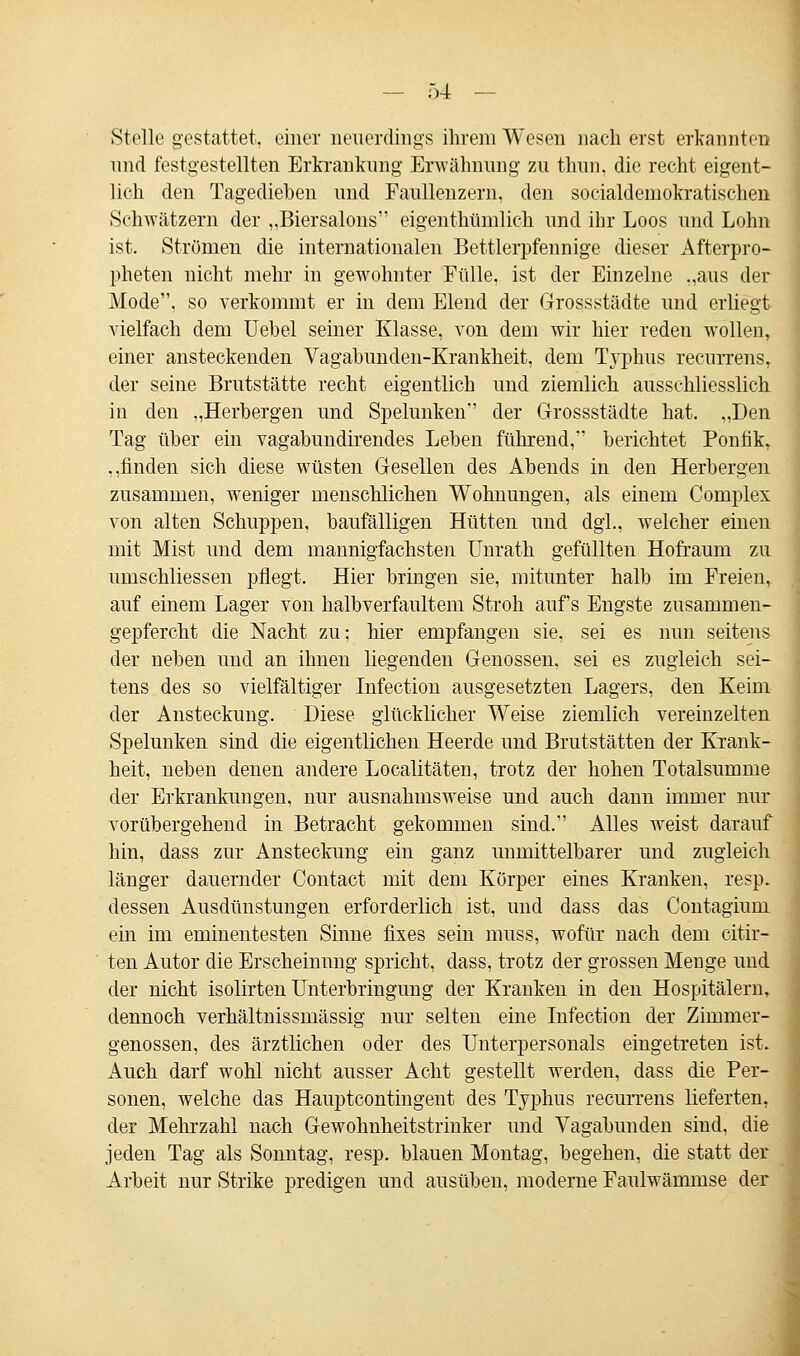 Stolle gestattet, einer neuerdings ihrem Wesen nach erst erkannten und festgestellten Erkrankung Erwähnung zu thun, die recht eigent- lich den Tagediehen und Faullenzern, den socialdemokratischen Schwätzern der „Biersalons eigentümlich und ihr Loos und Lohn ist. Strömen die internationalen Bettlerpfennige dieser Afterpro- pheten nicht mehr in gewohnter Fülle, ist der Einzelne „aus der Mode, so verkommt er in dem Elend der Grossstädte und erliegt vielfach dem Uebel seiner Klasse, von dem wir hier reden wollen, einer ansteckenden Vagabunden-Krankheit, dem Typhus recurrens, der seine Brutstätte recht eigentlich und ziemlich ausschliesslich in den „Herhergen und Spelunken der Grossstädte hat. „Den Tag über ein vagabundirendes Leben führend, berichtet Ponfik, ,,finden sich diese wüsten Gesellen des Abends in den Herbergen zusammen, weniger menschlichen Wohnungen, als einem Complex von alten Schuppen, baufälligen Hütten und dgl„ welcher einen mit Mist und dem mannigfachsten Unrath gefüllten Hofraum zu umschliessen pflegt. Hier bringen sie, mitunter halb im Freien, auf einem Lager von halbverfaultem Stroh aufs Engste zusammen- gepfercht die Nacht zu; hier empfangen sie, sei es nun seitens der neben uucl an ihnen liegenden Genossen, sei es zugleich sei- tens des so vielfältiger Infection ausgesetzten Lagers, den Keim der Ansteckung. Diese glücklicher Weise ziemlich vereinzelten Spelunken sind die eigentlichen Heerde und Brutstätten der Krank- heit, neben denen andere Localitäten, trotz der hohen Totalsumme der Erkrankungen, nur ausnahmsweise und auch dann immer nur vorübergehend in Betracht gekommen sind. Alles weist darauf hin, dass zur Ansteckung ein ganz unmittelbarer und zugleich länger dauernder Contact mit dem Körper eines Kranken, resp. dessen Ausdünstungen erforderlich ist, und dass das Contagium ein im eminentesten Sinne fixes sein muss, wofür nach dem citir- ten Autor die Erscheinung spricht, dass, trotz der grossen Menge und der nicht isolirten Unterbringung der Kranken in den Hospitälern, dennoch verhältnissmässig nur selten eine Infection der Zimmer- genossen, des ärztlichen oder des Unterpersonals eingetreten ist. Auch darf wohl nicht ausser Acht gestellt werden, dass die Per- sonen, welche das Hauptcontingent des Typhus recurrens lieferten, der Mehrzahl nach Gewohnheitstrinker und Vagabunden sind, die jeden Tag als Sonntag, resp. blauen Montag, begehen, die statt der Arbeit nur Strike predigen und ausüben, moderne Faulwämmse der