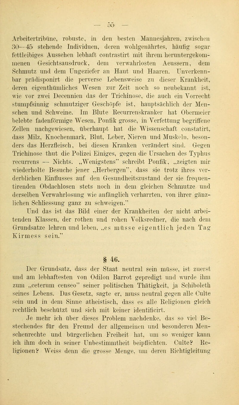 Arbeitertribüne, robuste, in den besten Manuesjahren, zwischen 30—45 stellende Individuen, deren wohlgenährtes, häufig sogar fettleibiges Aussehen lebhaft contrastirt mit ihrem heruntergekom- menen Gesichtsausdruck, dem verwahrlosten Aeussern, dem Schmutz und dem Ungeziefer an Haut und Haaren. Unverkenn- bar prädisponirt die perverse Lebensweise zu dieser Krankheit, deren eigenthümliches Wesen zur Zeit noch so neubekannt ist, wie vor zwei Decennien das der Trichinose, die auch ein Vorrecht stumpfsinnig schmutziger Geschöpfe ist, hauptsächlich der Men- schen und Schweine. Im Blute Recurrenskranker hat Obermeier belebte fadenförmige Wesen, Ponfik grosse, in Verfettung begriffene Zellen nachgewiesen, überhaupt hat die Wissenschaft constatirt, dass Milz, Knochenmark, Blut, Leber, Nieren und Muskeln, beson- ders das Herzfleisch, bei diesen Kranken verändert sind. Gegen Trichinose thut die Polizei Einiges, gegen die Ursachen des Typhus recurrens — Nichts. „Wenigstens schreibt Ponfik, „zeigten mir wiederholte Besuche jener „Herbergen, dass sie trotz ihres ver- derblichen Einflusses auf den Gesundheitszustand der sie frequen- tirenden Obdachlosen stets noch in dem gleichen Schmutze und derselben Verwahrlosung wie anfänglich verharrten, von ihrer gänz- lichen Schliessung ganz zu schweigen. Und das ist das Bild einer der Krankheiten der nicht arbei- tenden Klassen, der rothen und rohen Volksredner, die nach dem Grundsatze lehren und leben, „es müsse eigentlich jeden Tag Kirmess sein. § 46. Der Grundsatz, dass der Staat neutral sein müsse, ist zuerst und am lebhaftesten von Odilon Barrot gepredigt und wurde ihm zum „ceterum censeo seiner politischen Thätigkeit, ja Schiboleth seines Lebens. Das Gesetz, sagte er, niuss neutral gegen alle Culte sein und in dem Sinne atheistisch, dass es alle Religionen gleich rechtlich beschützt und sich mit keiner identificirt. Je mehr ich über dieses Problem nachdenke, das so viel Be- stechendes für den Freund der allgemeinen und besonderen Men- schenrechte und bürgerlichen Freiheit hat, um so weniger kann ich ihm doch in seiner Unbestimmtheit beipflichten. Culte? Re- ligionen? Weiss denn die grosse Menge, um deren Richtigleitimg