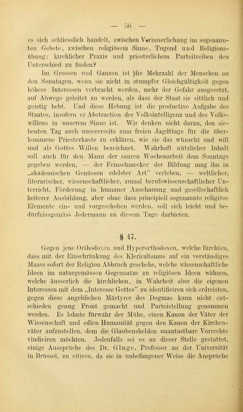 es sich schliesslich handelt, zwischen V»rinnerlichnng im sogenann- ten Gebete, zwischen religiösem Sinne, Tugend und Keligions- ühung. kirchlicher Praxis und priesterlichem Parteitreiben den Unterschied zu finden? Im Grossen und Ganzen ist (die Mehrzahl der Menschen an den Sonntagen, wenn sie nicht in stumpfer Gleichgültigkeit gegen höhere Interessen verbracht werden, mehr der Gefahr ausgesetzt, auf Abwege geleitet zu werden, als dass der Staat sie sittlich und geistig hebt. Und diese Hebung ist die productive Aufgabe des Staates, insofern er Abstraction der Volksintelligenz und des Volks- willens in unserem Sinne ist. Wir denken nicht daran, den sie- benten Tag auch unsererseits zum freien Jagdttage für die über- kommene Priesterkaste zu erklären, wie sie das wünscht und will und als Gottes Willen bezeichnet. Wahrhaft nützlicher Inhalt soll auch für den Mann der sauren Wochenarbeit dem Sonntage gegeben werden, — der Feinschmecker der Bildung mag ihn in „akademischen Genüssen edelster Art verleben, — weltlicher, literarischer, wissenschaftlicher, zumal berufswissenschaftlicher Un- terricht, Förderung in humaner Anschauung und gesellschaftlich heiterer Ausbildung, aber ohne dass principiell sogenannte religiöse Elemente ein- und vorgeschoben werden, soll sich leicht und be- dürfnissgemäss Jedermann an diesem Tage darbieten. §47. Gegen jene Orthodoxen und Hyperorthodoxen, welche fürchten, dass mit der Einschränkung des Klericalismus auf ein verständiges Maass sofort der Religion Abbruch geschehe, welche wissenschaftliche Ideen im naturgemässen Gegensatze zu religiösen Ideen wähnen, welche äusserlich die kirchlichen, in Wahrheit aber die eigenen Interessen mit dem „Interesse Gottes zu identificiren sich erdreisten, gegen diese angeblichen Märtyrer des Dogmas kann nicht ent- schieden genug Front gemacht und Parteistellung genommen werden. Es lohnte fürwahr der Mühe, einen Kanon der Väter der Wissenschaft und edlen Humanität gegen den Kanon der Kirchen- väter aufzustellen, dem die Glaubenshelden unantastbare Vorrechte vindiciren möchten. Jedenfalls sei es an dieser Stelle gestattet, einige Aussprüche des Dr. Gluge, Professor an der Universität in Brüssel, zu citiren, da sie in unbefangener Weise die Ansprüche